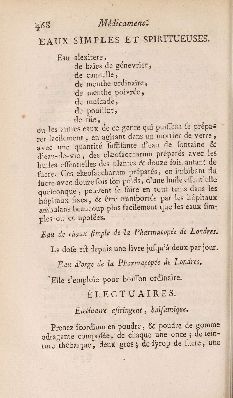 I ^68 Médîcamensl EAUX SIMPLES ET SPIRITÜEUSES, Eau alexitere, de baies de génevrier, de cannelle, de menthe ordinaire * de menthe poivrée ? de müfcade? de pouillot, JÎ. de rue, ou les autres eaux de ce genre qui puiffent le prépa¬ rer facilement, en agitant dans un mortier de verre 5 avec une quantité fuffifante d eau de fontaine & d’eau-de-vie , des elæofaccharum préparés avec les huiles eiTentielles des plantes & douze fois, autant de fucre. Ces elæofaccharum préparés, en imbibant du lucre avec douze fois ion poids, d une huile eilentielie quelconque , peuvent fe faire en tout tems dans les hôpitaux fixes, & être tranfportés par les hôpitaux ambulans beaucoup plus facilement que les eaux {im¬ pies ou compofées. Eau de chaux fimple de la. Pharmacopée de Londres. La dofe efi: depuis une livre jufqu’à deux par jour, 'Eau d’orge de la Pharmacopée de Lonâies» Elle s’emploie pour boiffon ordinaire. ÉLECTUAIRES. EleÜuaire ajïringent, halfamique. Prenez fcordium en poudre, & poudre de gomme adragante compofée, de chaque une once } de tein¬ ture thébaïque, deux gros ; de fyrop de lucre, une
