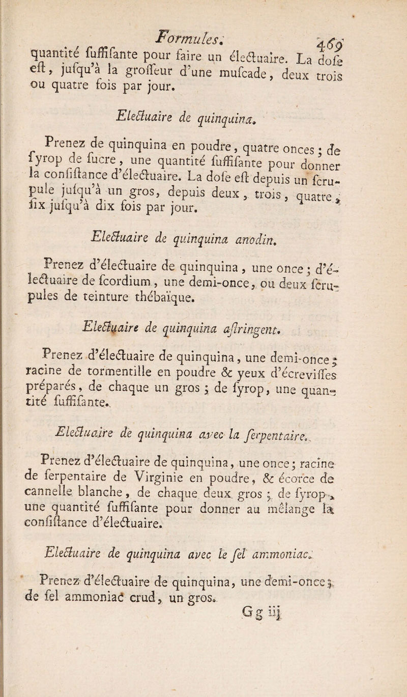 quantité fuffifante pour taire un éledluaire. La dofg eu, jutqu a la groileur d'une mufcade, deux trois ou quatre fois par jour, Eleftuaire de quinquina» Prenez de quinquina en poudre, quatre onces i de lyrop de lucre, une quantité fuffifante pour donner la connliance d eleétoaire. La dofe eft depuis un foru- pule jutqu a un gros, depuis deux , trois, quatre ’ üx jufqu’à dix fois par jour. q * Ele&uaire de quinquina anodin. Prenez d’éledfoaire de quinquina , une once ; d?é~ 1 ediuaire de fcordium , une demi-once, ou deux féru- pules de teinture thébaïque. EleByaire de quinquina aftringent. Prenez d’éledluaire de quinquina, une demi-once; racine de tormentiile en poudre Sc yeux d’écrevilfes préparés, de chaque un gros ; de fyrop, une quan¬ tité fuffifante.. EleÜuoàre de quinquina avec la ferpentaire.. Prenez d?éledluaire de quinquina, une once; racine de ferpentaire de Virginie en poudre, 8c écorce de cannelle blanche, de chaque deux, gros de fyrop * une quantité luffifante pour donner au mélange fo eonfifiance d'éledluaire. Eleêluaire de quinquina avec le fel ammoniac* Prenez dfoledîuaire de quinquina, une demi-once de fel ammoniad crud, un gros» G g 1!J