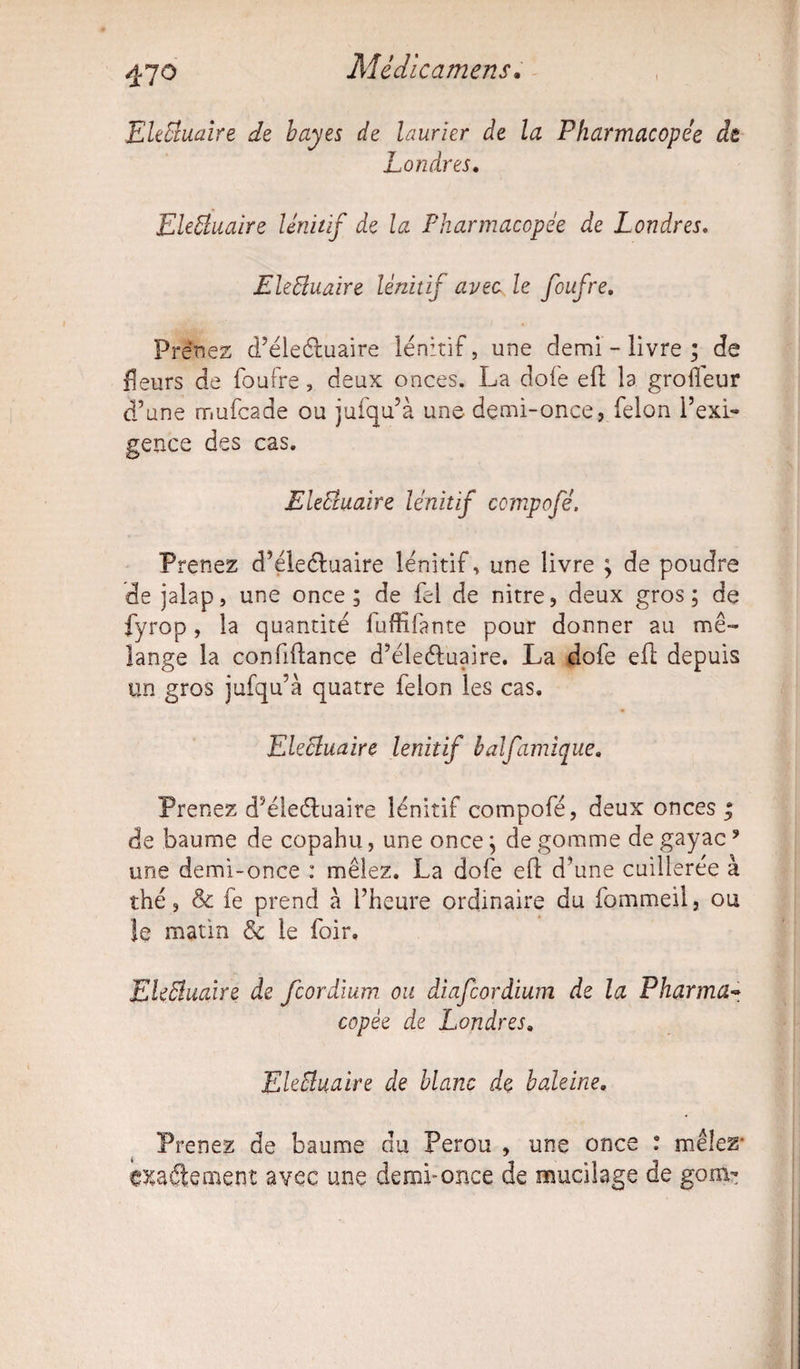 Mèiicamens. 470 EleBuaire de bayes de laurier de la Pharmacopée dt Londres. EleBuaire lênitif de la Pharmacopée de Londres. EleBuaire lênitif avec le foufre. Prenez d’éleéluaire lênitif, une demi - livre ; de fleurs de foufre, deux onces. La dofe eft la grofleur d’une mufcade ou jufqu’à une demi-once, félon l’exi¬ gence des cas. EleBuaire lênitif compofé. Prenez d’éleéluaire lênitif, une livre ; de poudre de jalap, une once; de fel de nitre, deux gros; de fyrop, la quantité fuffifante pour donner au mé¬ lange la conftftance d’éleéluaire. La dofe eft depuis un gros jufqu’à quatre félon les cas. EleBuaire lênitif balfantique* Prenez d’éleéluaire lênitif compofé, deux onces ; de baume de copahu, une once ; de gomme de gayac* une demi-once : mêlez. La dofe eft d’une cuillerée à thé, & fe prend à l’heure ordinaire du fommeil, ou îe matin & le foir, EleBuaire de fcordium ou diafcordium de la Pharma¬ copée de Londres. EleBuaire de blanc de baleine. Prenez de baume du Pérou , une once : mêlez- exactement avec une demi-once de mucilage de gom-