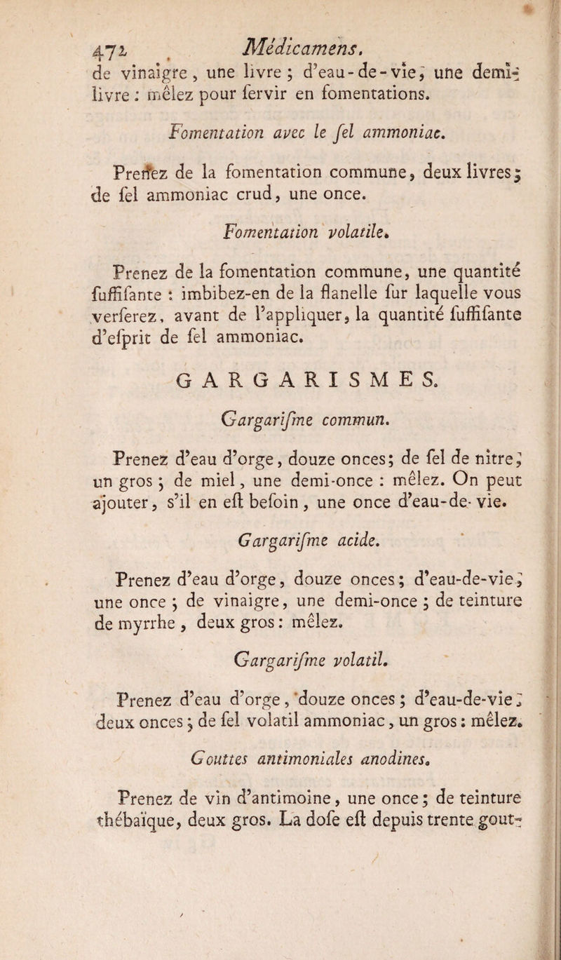 47 2/ Médicamens. de vinaigre, une livre; d’eau-de-vie, une demi^ livre : mêlez pour fervir en fomentations. Fomentation avec le fel ammoniac. Preifez de la fomentation commune, deux livres; de fel ammoniac crud, une once. Fomentation volatile. Prenez de la fomentation commune, une quantité fuffifante : imbibez-en de la flanelle fur laquelle vous verferez, avant de l’appliquer, la quantité luflifante d’efprit de fel ammoniac. GARGARISMES. Gargarifme commun. Prenez d’eau d’orge, douze onces; de fel de nitre^ un gros ; de miel, une demi-once : mêlez. On peut ajouter, s’il en efl befoin, une once d’eau-de-vie. G argarifme acide. Prenez d’eau d’orge, douze onces; d’eau-de-vie} une once ; de vinaigre, une demi-once ; de teinture de myrrhe , deux gros : mêlez. Gargarifme volatil. Prenez d’eau d’orge,‘douze onces; d’eau-de-vie^ deux onces ; de fel volatil ammoniac, un gros : mêlez. Gouttes antimoniales anodines. Prenez de vin d’antimoine, une once ; de teinture thébaïque, deux gros. La dofe efl depuis trente goût-