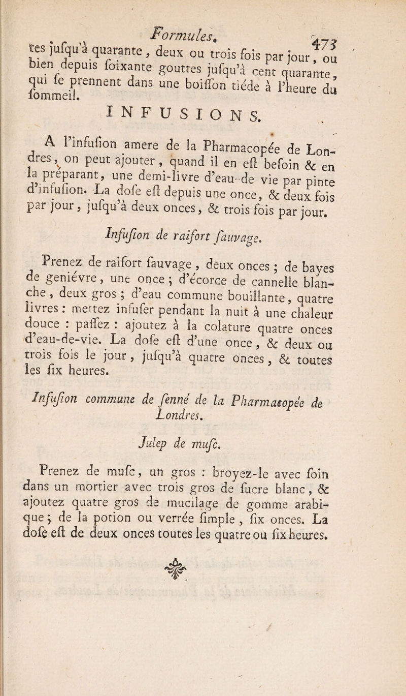 L1 o rt?2ii les r tes jufqu a quarante, deux ou trois fois par jour fou bien depuis foixante gouttes jufqu’à cent Quarante qui le prennent dans une boiffon tiède à l’heure 1 îommeil. INFUSIONS. . A ^Nfufion amere de la Pharmacopée de Lon¬ dres ^ on peut ajouter , quand il en efl befoin & en la préparant, une demi-livre d’eau de vie par pinte d infufion. La dofe efl depuis une once, & deux fois par jour 5 jmqu’à deux onces, & trois fois par jour. Infufion de raifort fauvage. Prenez de raifort fauvage , deux onces ; de bayes de genièvre, une once ; d’écorce de cannelle bîan- cli^ , deux giOS 3 d eau commune bouillante. Quatre livres, mettez inrufer pendant la nuu à une chaleur douc^ . pahez . ajoutez a la colature Quatre onces d’eau-de-vie. . La dofe efl d’une once ,& deux ou trois fois le jour, jufqu’à quatre onces 5 & toutes les fix heures. ■ Infufion commune de fenné de la Pharmacopée de Londres. Julep de raitfc. Prenez de mufe, un gros : broyez-le avec foin dans un mortier avec trois gros de fucre blanc, & ajoutez quatre gros de mucilage de gomme arabi¬ que ; de la potion ou verrée fimple , fix onces. La dofe efl de deux onces toutes les quatre ou lix heures.