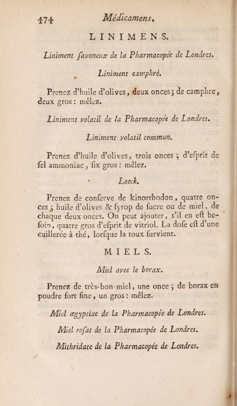 .«174 Médicamens. L I N I M E N S. Liniment favoneux de la Pharmacopée de Londres• Liniment camphré. Prenez d’huile d’olives, deux onces; de camphre9 deux gros : mêlez. Liniment volatil de la Pharmacopée de Londres. Liniment volatil commun. Prenez d’huile d’olives, trois onces ; d’efprit de fel ammoniac , lix gros ; mêlez. Loock. Prenez de conferve de kinorrhodon , quatre on¬ ces ; huile d’olives & fyrop de lucre ou de miel, de chaque deux onces. On peut ajouter, s’il en ed be- foin, quatre gros d’efprit de vitriol. La dofe ed d’une cuillerée à thé, lorfque la toux furvient. MIEL S. Miel avec le borax• Prenez de très-bon-miel, une once ; de borax en poudre fort line , un gros : mêlez. Miel œgyptiac de la Pharmacopée de Londres. Miel rofat de la Pharmacopée de Londres* Mithridate de la Pharmacopée de Londres.