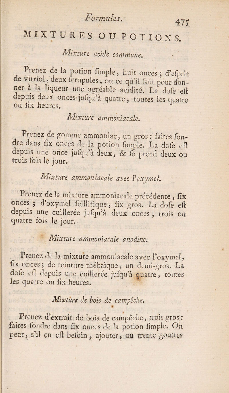 MIXTURES O U P O T IONS. [ • I * ' Mixture acide commune» Prenez de la potion (impie, huit onces j d’efprit de vitriol, deux fcrupules, ou ce qu'il faut pour don¬ ner a ia liqueur une agréable acidité. La dofe eft oepuis deux onces jufqu’à quatre, toutes les quatre ou fix heures. ' Mixture ammoniacale. Prenez de gomme ammoniac, un gros : faites fon¬ dre dans fix onces de la potion (impie. La dofe eft depuis une once jufqu’a deux, & le prend deux ou trois fois le jour. Mixture ammoniacale avec VoxymeL Prenez^de la mixture ammoniacale précédente , fix onces ; d’oxymel fcillitique, fix gros. La dofe eft depuis une cuillerée jufqu’à deux onces , trois ou quatre fois le jour. Mixture ammoniacale anodine. Prenez de la mixture ammoniacale avec l’oxymel, fix onces ; de teinture thébaïque, un demi-gros. La dofe eft depuis une cuillerée jufqu’à quatre, toutes les quatre ou fix heures. Mixture de bois de campêche. t Prenez d’extrait de bois de campêche, trois gros: faites fondre dans fix onces de la potion (impie. On peut, s’il en eft befoin, ajouter, ou trente gouttes