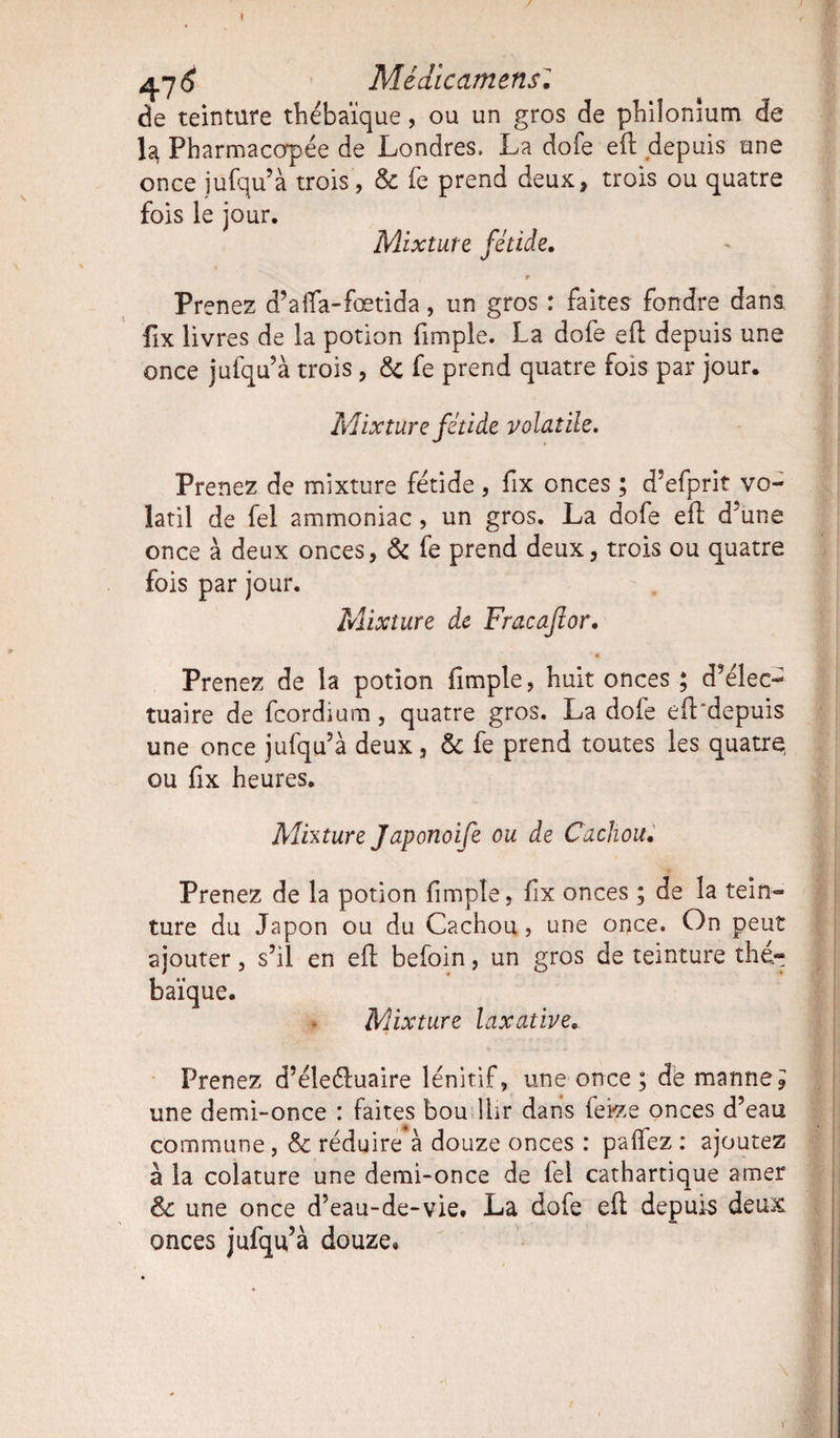 1 ^7 6 Médicamens: de teinture thébaïque, ou un gros de philonium de la, Pharmacopée de Londres. La dofe eft depuis une once jufqu’à trois, & fe prend deux, trois ou quatre fois le jour. Mixture fétide. T Prenez d’aflfa-fœtida, un gros : faites fondre dans fix livres de la potion fimple. La dofe eft depuis une once jufqu’à trois, & fe prend quatre fois par jour. Mixture fétide volatile. Prenez de mixture fétide , fix onces ; d’efprit vo¬ latil de fel ammoniac, un gros. La dofe eft d’une once à deux onces, & fe prend deux, trois ou quatre fois par jour. Mixture de Fracaflor. Prenez de la potion fimple, huit onces ; d’élec- tuaire de fcordium, quatre gros. La dofe eft'depuis une once jufqu’à deux, & fe prend toutes les quatre ou fix heures. Alhture Japonoife ou de Cachou. Prenez de la potion fimple, fix onces ; de la tein¬ ture du Japon ou du Cachou, une once. On peut ajouter, s’il en eft befoin, un gros de teinture the- baïque. Mixture laxative. Prenez d’éleéluaire lénitif, une once; de manne? une demi-once : faites bou llir dans fei-ze onces d’eau commune , & réduire à douze onces : palfez : ajoutez à la colature une demi-once de fel cathartique amer & une once d’eau-de-vie. La dofe eft depuis deux onces jufqu’à douze.
