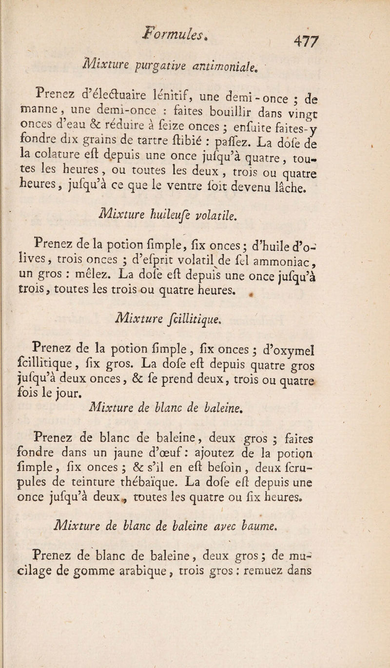 Mixture purgative antimoniale. 477 Prenez d’élecluaire lénitif, une demi-once ; de manne ^ une demi-once : faites bouillir dans vingt onces d’eau & réduire à feize onces ; enfuite faites-y fondre dix grains de tartre ftibié : paifez. La dofe de la colature eft depuis une once jufqu’à quatre, tou- tes les heures, ou toutes les deux , trois ou quatre heures 5 jufqu’à ce que le ventre loit devenu lâche. Mixture huileufe volatile. Prenez de la potion fimple, fix onces; d’huile d’o- îives, trois onces ; d’efptit volatil de fel ammoniac, un gros : mêlez. La dofe eft depuis une once jufqu’à trois, toutes les trois ou quatre heures. „ Mixture fcillitique. Prenez de la potion (impie , fix onces ; d’oxymel fcillitiq ue, fix gros. La dofe eft depuis quatre gros jufqu’à deux onces, Sc fe prend deux, trois ou quatre fois le jour. Mixture de blanc de haleine. Prenez de blanc de baleine, deux gros ; faites fondre dans un jaune d’œuf: ajoutez de la potion fimple , fix onces ; & s’il en eft befoin , deux fcru- pules de teinture thébaïque. La dofe eft depuis une once jufqu’à deux., toutes les quatre ou fix heures® Mixture de blanc de baleine avec baume, Prenez de blanc de baleine, deux gros ; de mu¬ cilage de gomme arabique, trois gros : remuez dans