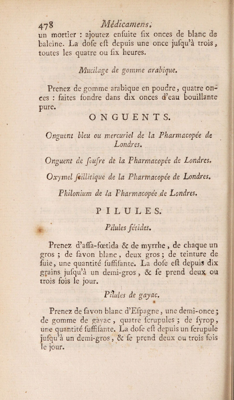 47 8 Mèdicamens; un mortier : ajoutez enfuite fix onces de blanc de baleine. La dofe e(l depuis une once jufqu’à trois, toutes les quatre ou fix heures. Mucilage de gomme arabique. Prenez de gomme arabique en poudre, quatre on¬ ces : faites fondre dans dix onces d’eau bouillante pure. ONGUENTS. Onguent bleu ou mercuriel de la Pharmacopée de Londres. Onguent de fiufre de la Pharmacopée de Lonâresc Oxymel JedUtique de la Pharmacopée de Londres„ Philonhim de la Pharmacopée .de Londres. PILULES. t Pilules fétides. Prenez d’afla-fœtida &amp; de myrrhe , de chaque un gros ; de favon blanc, deux gros ; de teinture de fuie, une quantité fufHfante. La dofe eft depuis dix grains jufqu’à un demi-gros, &amp; fe prend deux ou trois fois le jour. i • Pilules de gayac. * Prenez de favon blanc d’Efpagne, une demi-once; de gomme de gayac , quatre fcrupules ; de fyrop, une quantité fuffifônte. La dofe eft depuis un fcrupule jufqu’à un demi-gros, &amp; fe prend deux ou trois fois le jour.
