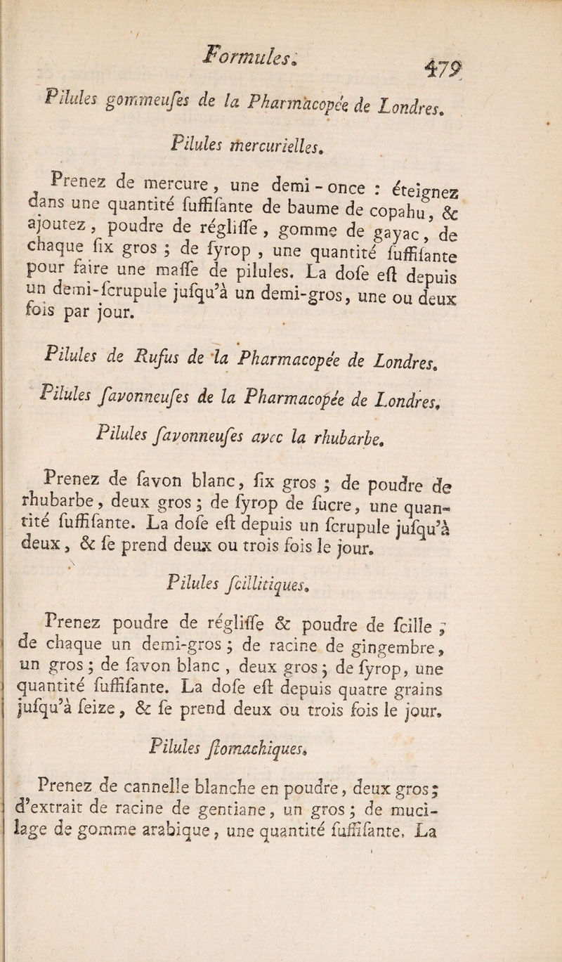 \79 Pilules gommeufes de la Pharmacopée de Londres. • ' | Pilules mercurielles. Prenez de mercure, une demi - once : éteignes dans une quantité fuffifante de baume de copahiT & ajoutez, poudre de régliffe , gomme de gayaL de chaque fix gros ; de fyrop , une quantité fuffifante pour faire une maffe de pilules. La dofe efl depuis un demi-fcrupule jufqu’à un demi-gros, une ou deux fois par jour. * Pilules de Rufus de la Pharmacopée de Londres* Pilules favonneufes de la Pharmacopée de Londres, Pilules favonneufes avec la rhubarbe; , Prenez de fa von blanc, fix gros ; de poudre de rhubarbe , deux gros ; de fyrop de fucre, une quan¬ tité fuffilante. La dofe eft depuis un ferupuk jufqu’à deux, & fe prend deux ou trois fois le jour. Pilules fcillitiques. Prenez poudre de régliffe & poudre de feilîe ; de chaque un demi-gros; de racine de gingembre;» un gros ; de^favon blanc , deux gros; de fyrop, une i quantité fuffifante. La dofe efl depuis quatre grains | jufqu’à feize, & fe prend deux ou trois fois le jour. Pilules Jlomachiques, Prenez de cannelle blanche en poudre, deux gros; d’extrait de racine de gentiane, un gros ; de muci¬ lage de gomme arabique, une quantité fuffifante» La
