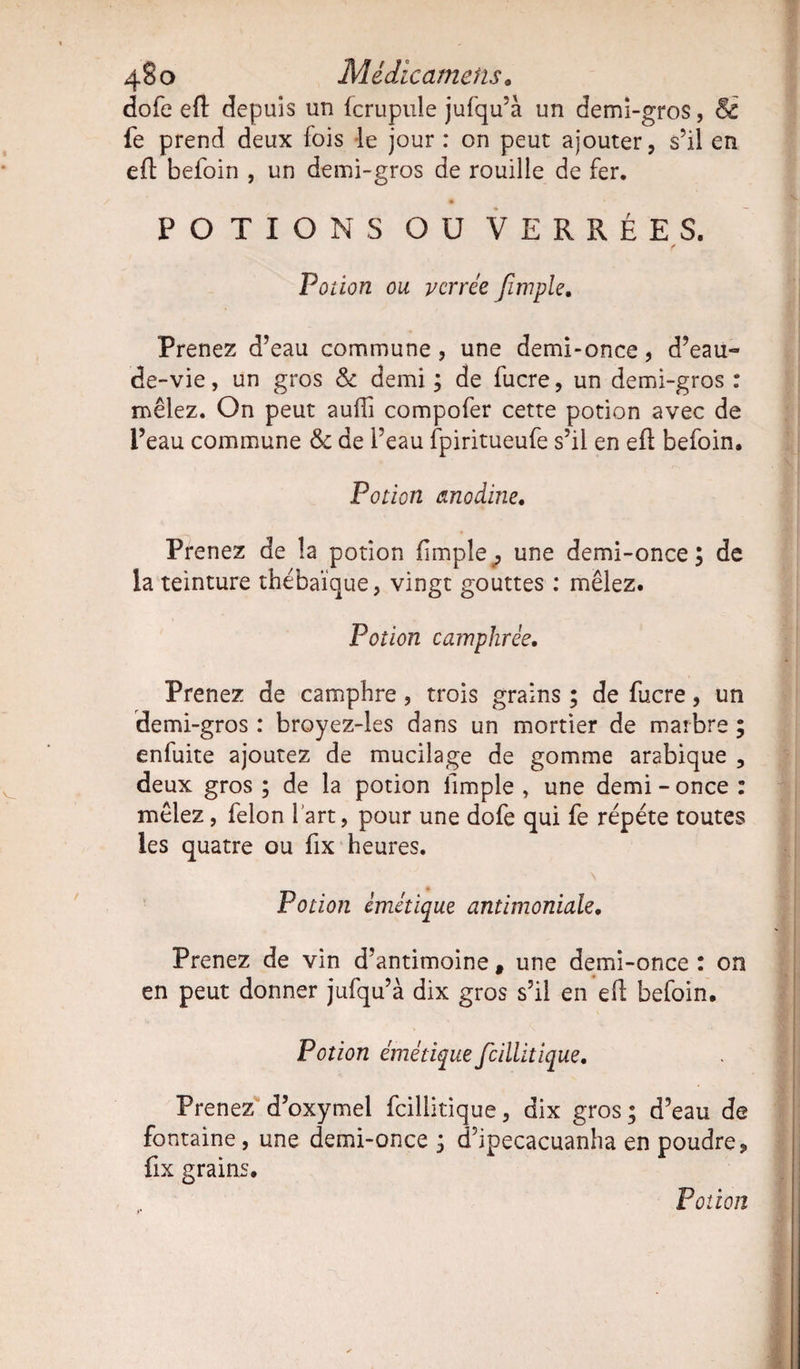 4§o Médicamehs. dofe eft depuis un fcrupule jufqu’à un demi-gros, Si fe prend deux fois le jour : on peut ajouter, s’il en eft befoin , un demi-gros de rouille de fer. POTIONS OU VERRE ES. Potion ou vcrree Jïmple. Prenez d’eau commune, une demi-once, d’eau« de-vie, un gros &amp; demi ; de fucre, un demi-gros : mêlez. On peut auifi compofer cette potion avec de l’eau commune &amp; de l’eau fpiritueufe s’il en eft befoin. Potion anodine. Prenez de la potion fimpîe, une demi-once; de la teinture thébaïque, vingt gouttes : mêlez. Potion camphrée. Prenez de camphre , trois grains ; de fucre, un demi-gros : broyez-les dans un mortier de marbre ; enfuite ajoutez de mucilage de gomme arabique , deux gros ; de la potion llmple , une demi - once : mêlez, félon i art, pour une dofe qui fe répète toutes les quatre ou fix heures. Potion émétique antimoniale. Prenez de vin d’antimoine # une demi-once : on en peut donner jufqu’à dix gros s’il en eft befoin. Potion émétique fcillitique. Prenez d’oxymel fcillitique, dix gros; d’eau de fontaine, une demi-once ; d’ipecacuanha en poudre, fix grains. Potion