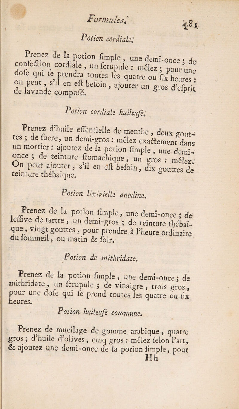 Potion cordiale* Prenez de la potion fimple , une demï-once • confeéhon cordiale , un fcrupule : mêlez ; pour une o.e qui le prendra toutes les quatre ou fix heures'- ±fâ£Î£&i**‘‘ «• *>** Potion cordiale huileuje Prenez d’huile effentielle de menthe , deux gouN tes , de fucre, un demi-gros : mêlez exactement dans un mortier : ajoutez de la potion fimple , une demi- once ; de teinture fiomachique, un gros : mêlez On peut ajouter, s’il en éÛ befoin, dix gouttes de ceinture thebaïque. Potion lixivielle anodine. Prenez de la potion fimple, une demi-once ; de le üve de tartre , un demi-gros ; de teinture thébaï- que , vingt gouttes , pour prendre à l’heure ordinaire du iommeil, ou matin & foir. Potion de mithridate. Prenez de la potion fimple , une demi-once; de mithridate , un fcrupule ; de vinaigre , trois gros * pour une doie qui fe prend toutes les quatre ou hx heures. Potwn huileuje commune. Prenez de mucilage de gomme arabique, quatre gros; d huile d’olives, cinq gros : mêlez félon l’art, Ôc ajoutez une demi-once de la potion fimple, pour Hh