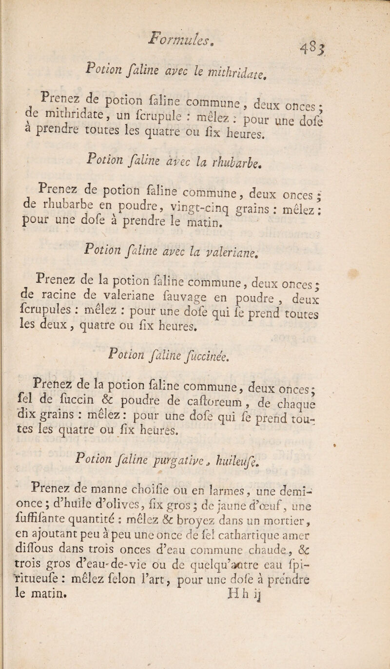 4'8 5 I otiQïi faillie avec le tnithridate. Prenez de potion faline commune, deux onces ; de mithridate, un fcrupule : mêlez : pour une dofè a prendre toutes les quatre ou fix heures. Polion faline avec la rhubarbe« Prenez de potion faline commune, deux onces de rhubarbe en poudre, vingt-cinq grains : mêlez pour une dofe à prendre le matin. 9 Potion faline avec la valériane. Prenez cie la potion faline commune, deux onces * de racine de valériane fauvage en poudre , deux fcrupules : mêlez : pour une dofe qui fe prend toutes les deux, quatre ou fix heures. Potion faline fuccinée. Prenez de la potion faline commune, deux onces* fel de fuccin & poudre de caftoreum , de chaque dix grains : mêlez: pour une dofe qui fe prend tou¬ tes les quatre ou fix heures. Potion faline purgative a huileufe. Prenez de manne choifie ou en larmes, une demi™ once ; d’huile d’olives, fix gros ; de jaune d’œuf, une : fuffifante quantité : mêlez & broyez dans un mortier, en ajoutant peu à peu une once de fel cathartique amer diffo us dans trois onces d’eau commune chaude, Sc trois gros d’eau-de-vie ou de quelqu’aotre eau fpi- ritueufe : mêlez félon Fart, pour une dofe à prendre le matin. H h ij Vt 91