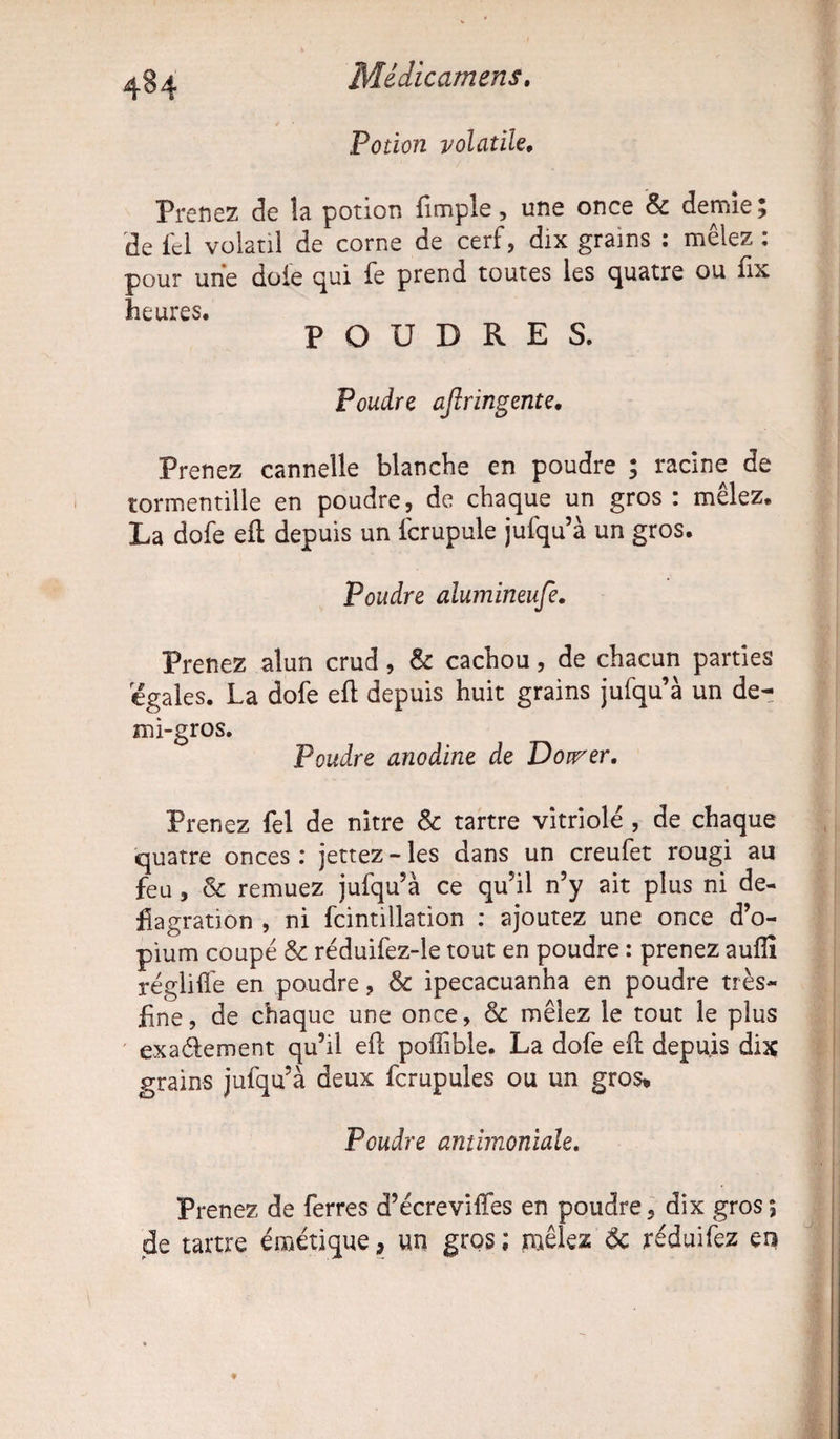 4§4 Potion volatile, Prenez de la potion {impie, une once & demie ; de fel volatil de corne de cerf, dix grains : mêlez : pour une doie qui fe prend toutes les quatre ou fix heures. POUDRES. Poudre ajîringente. Prenez cannelle blanche en poudre ; racine de tormentille en poudre, de chaque un gros : melez* La dofe efl depuis un fcrupule jufqu’à un gros. Poudre alumineufe. Prenez alun crud, & cachou, de chacun parties égalés. La dofe efl depuis huit grains jufqu’à un de¬ mi-gros. Poudre anodine de Doirer. Prenez fel de nitre & tartre vitriole , de chaque quatre onces : jettez - les dans un creufet rougi au feu, & remuez jufqu’à ce qu’il n’y ait plus ni dé¬ flagration , ni fcintillation : ajoutez une once d’o¬ pium coupé 8c réduifez-le tout en poudre : prenez auffi régliffe en poudre, 8c ipecacuanha en poudre très- fine, de chaque une once, & mêlez le tout le plus exactement qu’il efl poffible. La dofe efl depuis dix grains jufqu’à deux fcrupules ou un gros. Poudre antimoniale. Prenez de ferres d’écreviffes en poudre, dix gros *, de tartre émétique, un gros; mêlez 8c réduifez en