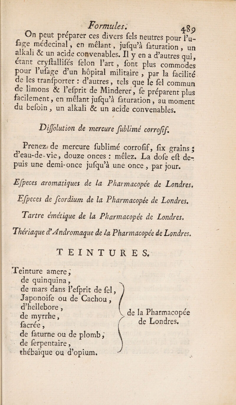 On peut préparer ces divers fels neutres pour IV lage médecinai, en mêlant, jufqu’à faturation , un a.kali & un acide convenables. Il y en a d’autres qui étant cryflallifés félon l’art , font plus commodes pour l’ufage d’un hôpital militaire , par la facilité de les tranfporter : d’autres, tels que le fel commun de limons & 1 efprit de Minderer, fe préparent plus facilement, en mêlant jufqu’à faturation , au moment du befoin, un alkali & un acide convenables. DiJJblution de mercure fublimé corrojif. Prenez, de mercure fublimé corrofif, fix grains • d’eau-de-vie, douze onces : mêlez. La dofe efl de¬ puis une demi-once jufqu’à une once , par jour. EJpeces aromatiques de la Pharmacopée de Londres, Efpeces de fcordium de la Pharmacopée de Londres. Tartre emetique de la Pharmacopée de Londres, Thériaque déAndromaque de la Pharmacopée de Londres. TEINTURES. Teinture amere; de quinquina, de mars dans l’efprit de fel, Japonoife ou de Cachou, d’hellebore, de myrrhe, fa crée, de faturne ou de plomb, de ferpentaire, thébaïque qu d’opium. de la Pharmacopée de Londres.