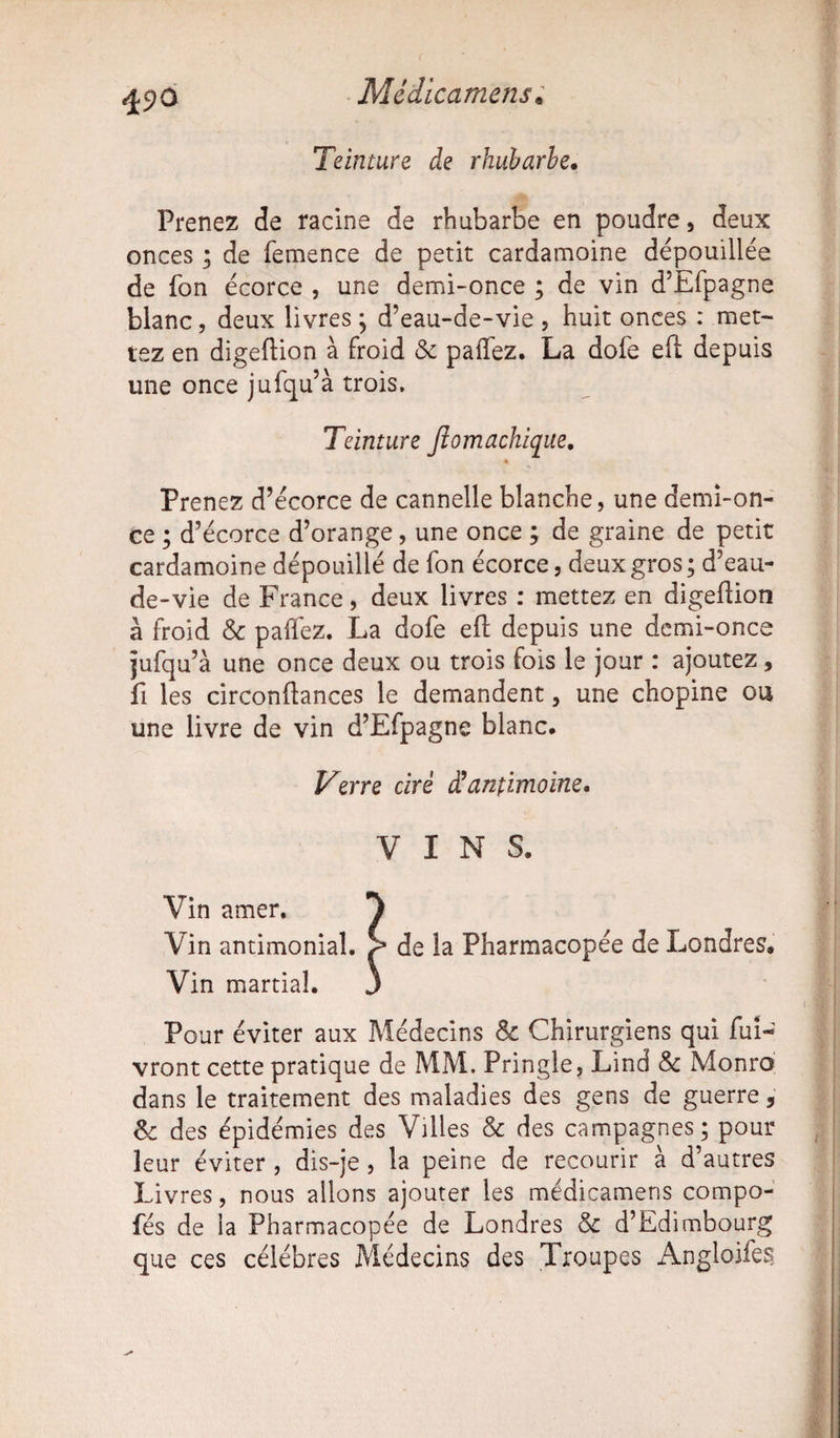 Teinture de rhubarbe. Prenez de racine de rhubarbe en poudre, deux onces ; de femence de petit cardamoine dépouillée de fon écorce , une demi-once ; de vin d’Efpagne blanc, deux livres ; d’eau-de-vie , huit onces : met¬ tez en digeftion à froid & palfez. La dofe eft depuis une once jufqu’à trois. Teinture Jiomachique, Prenez d’écorce de cannelle blanche, une demi-on¬ ce ; d’écorce d’orange, une once ; de graine de petit cardamoine dépouillé de fon écorce, deux gros ; d’eau- de-vie de France, deux livres : mettez en digeflion à froid & paffez. La dofe eft depuis une demi-once jufqu’à une once deux ou trois fois le jour : ajoutez, fi les circonftances le demandent, une chopine ou une livre de vin d’Efpagne blanc. Verre ciré Santimoine, VINS. Vin amer. ^ Vin antimonial, ç de la Pharmacopée de Londres. Vin martial. J Pour éviter aux Médecins & Chirurgiens qui fui- vront cette pratique de MM. Pringle, Lind & Monro dans le traitement des maladies des gens de guerre, Sc des épidémies des Villes & des campagnes; pour leur éviter , dis-je , la peine de recourir à d’autres Livres, nous allons ajouter les médicamens compo- fés de la Pharmacopée de Londres & d’Edimbourg que ces célébrés Médecins des Troupes Angloifes