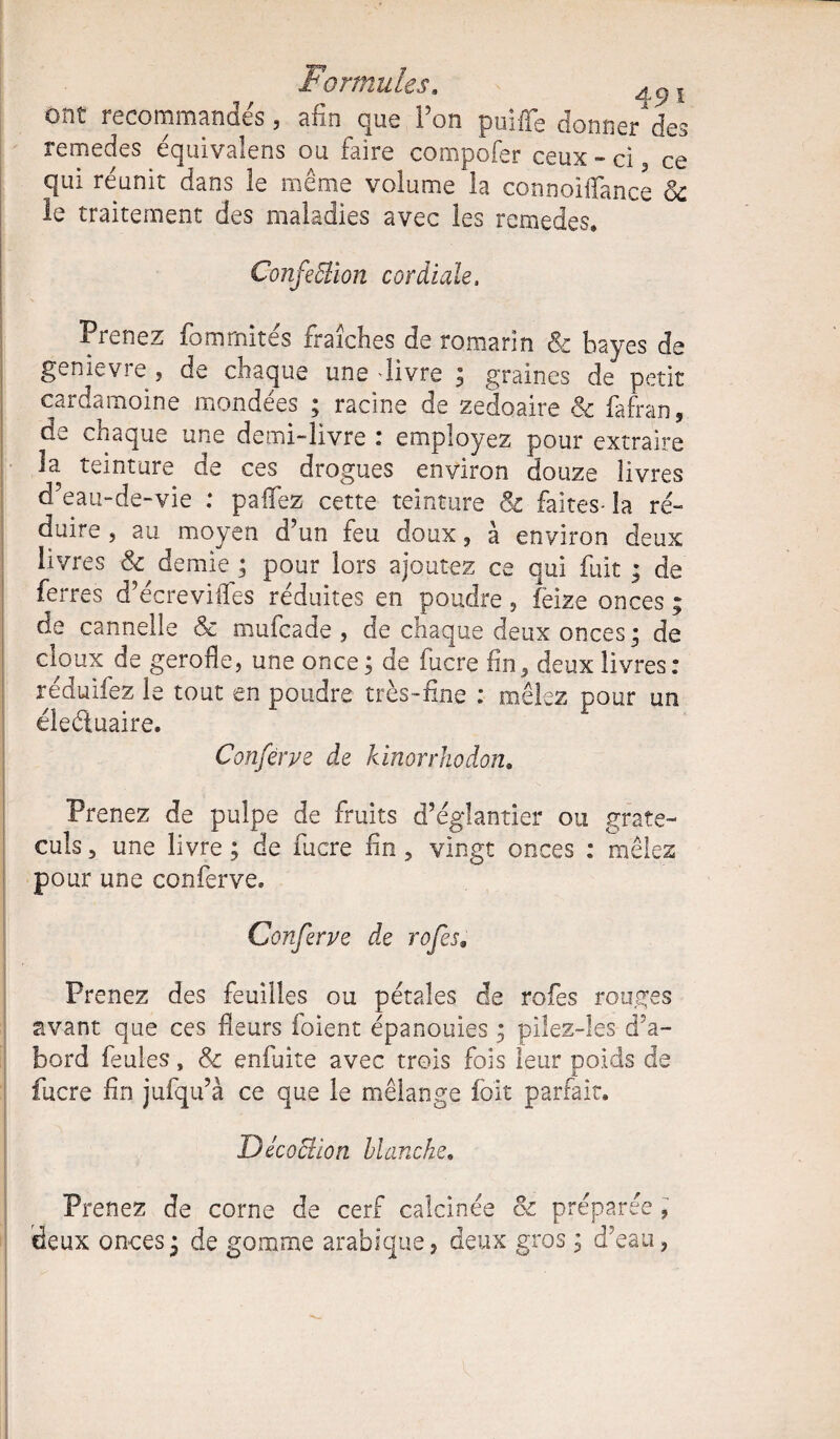 Formules. ^9Î ont recommandés, afin que l’on puiffe donne/des remedes équivalens ou faire compofer ceux - ci 3 ce qui réunit dans le même volume la connoiffance 3c le traitement des maladies avec les remedes. ConfeBion cordiale. Prenez fomrnites fraîches de romarin 8e bayes de genievre, de chaque une livre ; graines de petit cardamoine mondées ; racine de zedoaire 8e fafran, de chaque une demi-livre : employez pour extraire la teinture de ces drogues environ douze livres d’eau-de-vie : pafTez cette teinture & faites- la ré¬ duire, au moyen d’un feu doux ? à environ deux livres 8e demie ; pour lors ajoutez ce qui fuit ; de fex^res d’écrevifles réduites en poudre, feize onces ; de cannelle & mufcade , de chaque deux onces • de doux de gerofle, une once ; de fucre fin* deux livres: réduifez le tout en poudre très-fine : mêlez pour un élecluaire. Conferye de kinorrhodon. Prenez de pulpe de fruits d’églantier ou grate- culs 3 une livre ; de fucre fin 5 vingt onces : mêles pour une conferve, Conferye de rofes. Prenez des feuilles ou pétales de rofes rouges avant que ces fleurs foient épanouies ; pilez-les d’a¬ bord feules, & enfuite avec trois fois leur poids de fucre fin jufqu’à ce que le mélange fort parfait. Décoclion blanche, Prenez de corne de cerf calcinée 8e préparée * deux onces^ de gomme arabique, deux gros ; d’eau,