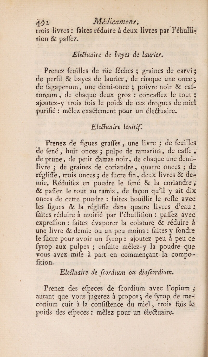 491- Médicament• trois livres : faites réduire à deux livres par Pébullî-* tion & pafiez. EleEluaïre de hayes de laurier. Prenez feuilles de riie féches ; graines de carvi ; de perfil & bayes de laurier 5 de chaque une once ÿ de fagapenum, une demi-once ; poivre noir & caf- toreum , de chaque deux gros : concafiez le tout ; ajoutez-y trois fois le poids de ces drogues de miel purifié : mêlez exaéiement pour un éieéluaire. EleEluaire Unit if. Prenez de figues grades, une livre ; de feuilles de fené , huit onces ; pulpe de tamarins, de caffe , de prune, de petit damas noir, de chaque une demi- livre ; de graines de coriandre, quatre onces ; de réglifie, trois onces ; de fucre fin, deux livres & de¬ mie, Réduifez en poudre le fené & la coriandre , & pafiez le tout au tamis , de façon qu’il y ait dix onces de cette poudre : faites bouillir le refie avec les figues & la régliffe dans quatre livres d’eau : faites réduire à moitié par l’ébullition : pafiez avec exprefiion : faites évaporer la colature & réduire à une livre & demie ou un peu moins : faites y fondre le fucre pour avoir un fyrop : ajoutez peu à peu ce fyrop aux pulpes ; enfuite mêlez-y la poudre que vous avez mife à part en commençant la compo¬ sition. EleEluaire de fcordium ou diafcordium. Prenez des efpeces de fcordium avec l’opium ; autant que vous jugerez à propos j de fyrop de mé¬ conium cuit à la confidence du miel, trois fois le poids des efpeces : mêlez pour un éleétuaire.