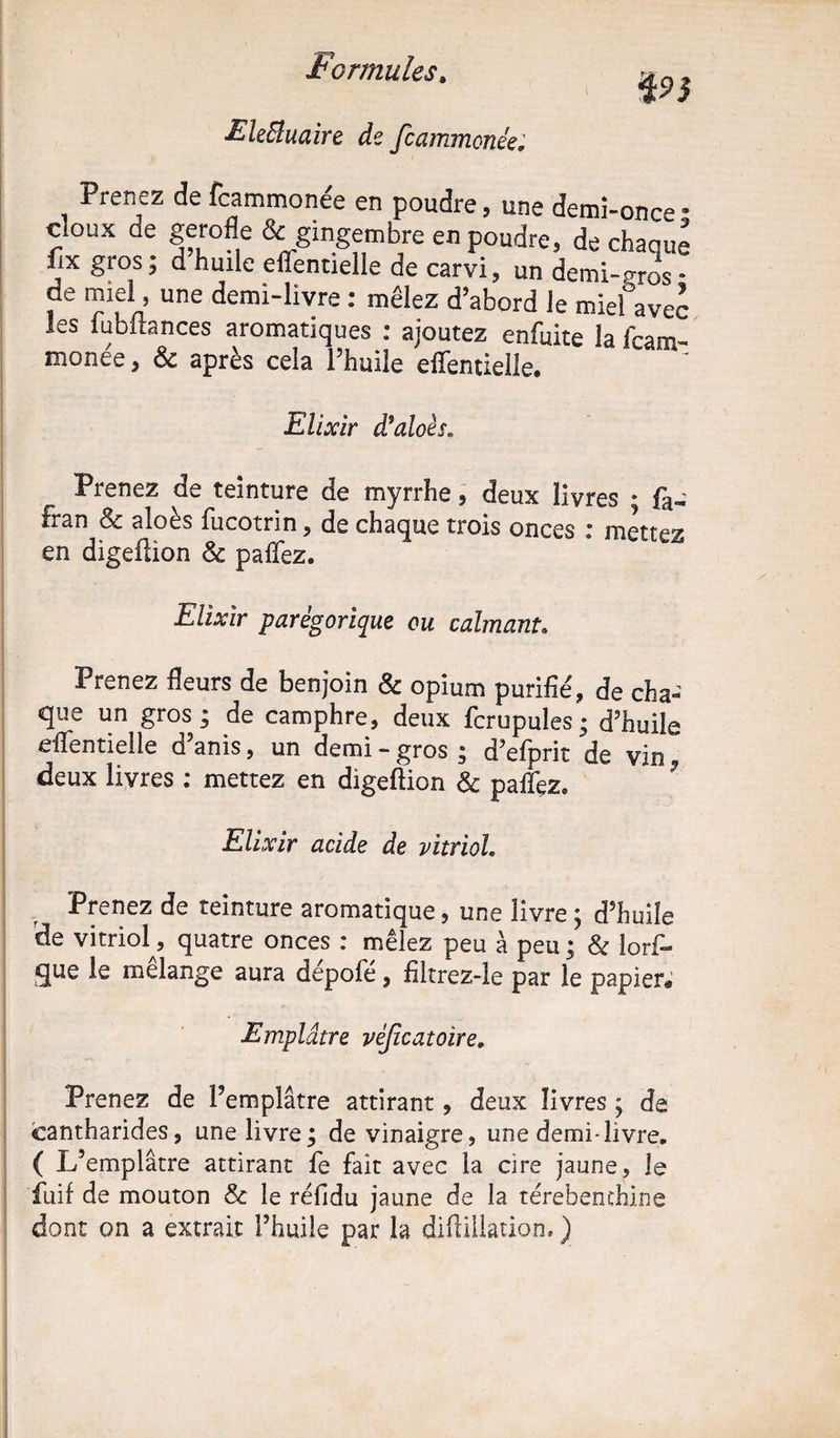 EleBuaire de fcammonée; Prenez de fcammonée en poudre, une demi-once doux de gerofle & gingembre en poudre, de chaque fix gros; d huile efTentielle de carvi, un demi-pros • de miel, une demi-livre : mêlez d’abord le miel avec les iubitances aromatiques : ajoutez enfuite la Team- monée, & après cela l’huile efTentielle. Elixir d$aloès„ Prenez de teinture de myrrhe, deux livres • fa, fran 8c aloès fucotrin, de chaque trois onces ; mettez en digeüion & pafTez. Elixir parégorique ou calmant. Prenez fleurs de benjoin & opium purifié, de cha¬ que un gros; de camphre, deux fcrupules; d’huile efTentielle d’anis, un demi - gros ; d’efprit de vin deux livres ; mettez en digeftion 8c paiTez» Elixir acide de vitriol. Prenez de teinture aromatique, une livre ; d’huile de vitriol, quatre onces : mêlez peu à peu ; 8c lorf- gue le mélange aura dépoTé, filtrez-le par le papier* Emplâtre vèjicatoire. Prenez de l’emplâtre attirant , deux livres ; de cantharides, une livre; de vinaigre, une demi-livre. ( L’emplâtre attirant Te fait avec la cire jaune, le fuif de mouton & le réfldu jaune de la térébenthine dont on a extrait l’huile par la diftiilation. ) VS a