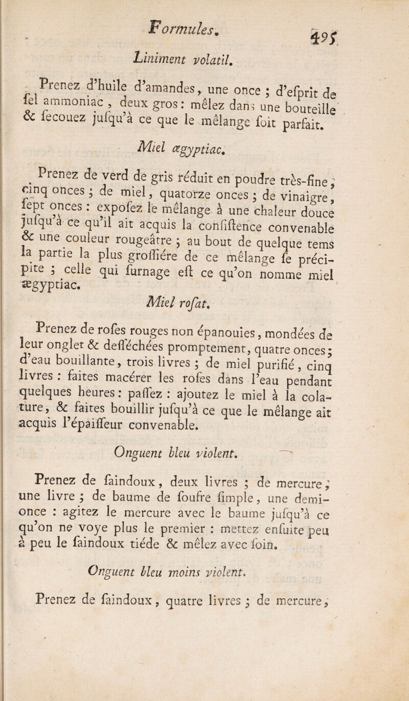 Liniment volatil. Prenez d’huile d’amandes, une once ; d’efprit de le! ammoniac deux gros: mêlez dam une bouteille ce iecouez juiqu’a ce que le mélange foit parfait. Miel œgyptiac« . Prenez yerd de gris réduit en poudre très-fine; cinq onceô; de miel, quatorze onces ; de vinaigre lept onces : expofez le mélange à une chaleur douce juiqua ce qu’il ait acquis la confidence convenable , une couleur rougeâtre y au bout de quelque tems la partie la plus groilîére de ce mélange fe préci¬ pite ; celle qui fumage eft ce qu’on nomme miel ægyptiac. Miel rofat9 Prenez de rofes rouges non épanouies, mondées de mur onglet & defiéchées promptement, quatre onces; d eau bouillante, trois livres ; de miel purifié , cinq livies . faites macerer les rofes dans l’eau pendant quelques heures : paflez : ajoutez le miel à la cola- lure, & faites bouillir jufqu’à ce que le mélange ait acquis l’épaifleur convenable. Onguent bleu violent. Prenez de faindoux, deux livres ; de mercure ; une livre ; de baume de foufre iinipîe, une demi- once : agitez le mercure avec le baume jufqu’à ce qu’on ne voye plus le premier : mettez enfuite peu à peu le faindoux tiède & mêlez avec foin. Onguent bleu moins violent. Prenez de faindoux, quatre livres; de mercure,