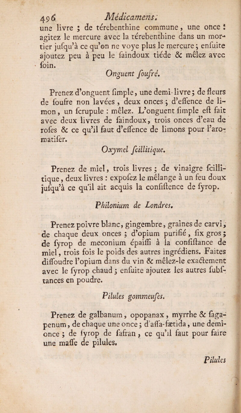une livre ; de térébenthine commune, une once \ 2gitez le mercure avec la térébenthine dans un mor¬ tier jufqu’à ce qu’on ne voye plus le mercure 3 enfuite ajoutez peu à peu le faindoux tiède & mêlez avec * foin. Onguent foufré. Prenez d’onguent (impie, une demi- livre ; de fleurs de foufre non lavées , deux onces 3 d’effence de li¬ mon , un fcrupule : mêlez. L’onguent Ample efl fait avec deux livres de faindoux, trois onces d’eau de rofes & ce qu’il faut d’elfence de limons pour l’aro- matifer. Qxymel fcillitique. Prenez de miel, trois livres ; de vinaigre fcilli¬ tique , deux livres : expofez le mélange à un feu doux jufqu’à ce qu’il ait acquis la confidence de fyrop. Philonium de Londres, \ Prenez poivre blanc, gingembre, graines de carvi, de chaque deux onces ; d’opium purifié, fix gros ; de fyrop de méconium épaiiïi à la confiflance de miel, trois fois le poids des autres ingrédiens. Faites diflbudre l’opium dans du vin & mêlez-le exactement avec le fyrop chaud 3 enfuite ajoutez les autres fubf- tances en poudre. Pilules gommeufes. Prenez de galbanum, opopanax , myrrhe & faga- penum, de chaque une once 3 d aifa-fætida , une demi- once 3 de iyrop de fafran 9 ce qu’il faut pour faire une maffe de pilules. Pilules