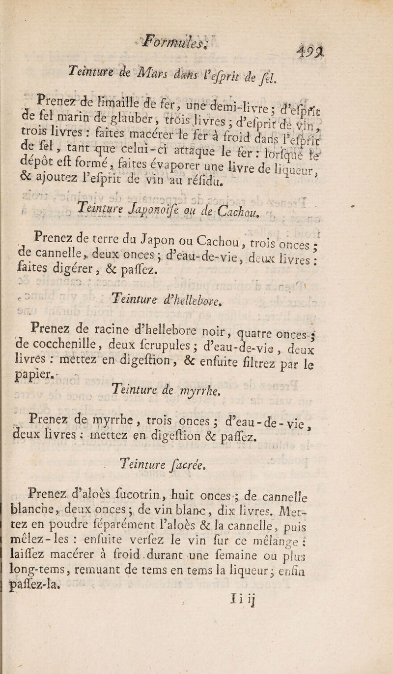 Teinture de Mars dam l’efprk de fil. Prenez dejimaiHe Je fer, une demi-livre ; ae fel marin de glauber, trois .livres ; d’efpric d» Vir trois ivres : faites macérer le fer à froid dans PeiMr îiÆ que celui-ci attaque le fer: ioriqüè le depot eft forme , faites evaporer une livre de liqueur, & ajoutez l efpnt de vin au refidu. - ■ r L - : ... - Teint ui e J aportoljt ou de Cj ci ch ou» * , • * *• • »-■ «■ ' * Prenez cîe terie du Japon ou Cachou , trois onces * de cannelle j. deux onces • d’eau-de-vie, deux livres * laites digerer, 6c paffez. Teinture d’hellebore» Prenez de racine d’hellebore noir, quatre onces * de cocchenille, deux fcrupules; d’eau-de-vie, deux livres : mettez en digeftion, 6c enfuite filtrez par le papier.- ,v Teinture de myrrhe, Prenez de myrrhe, trois onces; d’eau-de-vie deux livres : mettez en digeftion 6c paffez. Teinture Jacrée» Prenez d’aloès fucotrin, huit onces ; de cannelle blanche, deux onces ; de vin blanc, dix livres. Met¬ tez en poudre féparément l’aloès & la cannelle, puis mêlez-les : enfuite verfez le vin fur ce mélange: laifiez macérer à froid durant une femaine ou plus long-tems, remuant de tems en terns la liqueur; enfin paffez-la. SP » . « IllJ t