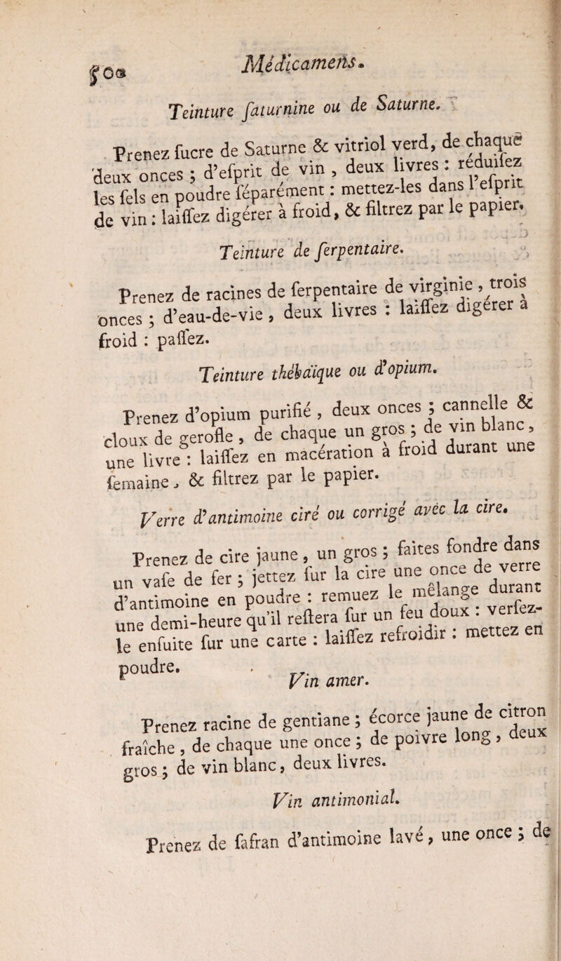 %03 Teinture faturnine ou de Saturne. Prenez fucre de Saturne & vitriol verd, de chaque deux onces ; d’efprit de vin , deux livres :reàmkz les fels en poudre féparement : mettez-les dans 1 elpnt de vin : lafffez digérer à froid, & filtrez par le papier. U-O Teinture de ferpentaire. Prenez de racines de ferpentaire de Virginic trois onces ; d’eau-de-vie , deux livres : laiffez digérer froid : paffez. Teinture thébaique ou d opium. Prenez d’opium purifié , deux onces ; cannelle & doux de gerofle , de chaque un gros ; de vin blanc, une livre : laiffez en macération a froid durant une femaine, & filtrez par le papier. Verre d’antimoine ciré ou corrigé avec la cire. Prenez de cire jaune, un gros ; faites fondre dans un vafede fer ; jettes fur la cire une once de verre d’antimoine en’pUe : remuez le mélange dunmt une demi-heure qu il reliera fur un feu doux . le'enfiiite fur uni carte : laiffez refroidir : mettez en poudre. . r Vin amer. Prenez racine de gentiane ; écorce jaune de citron fraîche , de chaque une once ; de poivre lon^ , gros de vin blanc, deux livres. Vin antimonial. Prenez de fafran d’antimoine lavé, une once ; de