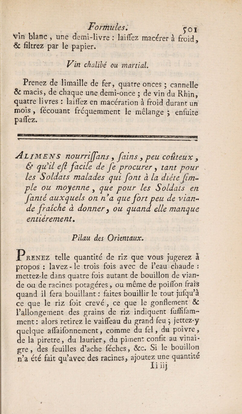 Formules; >01 vin blanc , une demi-livre ; laiffez macérer à froid ? filtrez par le papier. Fin chalibé ou martial. Prenez de limaille de fer, quatre onces ; cannelle Sc macis, de chaque une demi-once ; de vin du Rhin, quatre livres : laiflez en macération à froid durant un mois, fécouant fréquemment le mélange ; enfuite paiTez. A lime N s nourrijfans, fains , peu coûteux % & quil e/l facile de fe procurer y tant pour les Soldats malades qui font a la diète Jim* pie ou moyenne y que pour les Soldats en fanté auxquels on n a que fort peu de vian¬ de fraîche à donner y ou quand elle manque entièrement. Pilau des Orientaux. P renez telle quantité de riz que vous jugerez à propos : lavez - le trois fois avec de l’eau chaude ; mettez-le dans quatre fois autant de bouillon de vian¬ de ou de racines potagères , ou même de poilfon frais quand il fera bouillant : faites bouillir le tout jufqu’à ce que le riz foit crevé, ce que le gonflement 8c l’allongement des grains de riz indiquent fuffifatn- ment : alors retirez le vaiffeau du grand feu , jettez-y quelque affaifonnement, comme du fel, du poivre, de la piretre, du laurier,. du piment confit au vinai¬ gre , des feuilles d’ache féches , &c. Si le bouillon n’a été fait qu’avec des racines, ajoutez une quantité