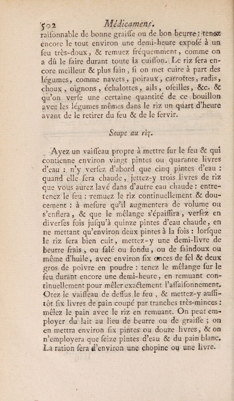 y o % Mèdicamens« raifonnable de bonne graiffe ou de bon beurre; tenez encore le tout environ une demi-heure expofé à un feu très-doux, & remuez fréquemment, comme on a du le faire durant toute la cuiffon. Le riz fera en¬ core meilleur & plus fain, fi on met cuire à part des légumes, comme navets, poiraux, carrottes, radis, choux, oignons, échalottes, ails, ofeilles, &c. 8c qu’on verfe une certaine quantité de ce bouillon avec les légumes mêmes dans le riz un qüart d’heure avant de le retirer du feu 8c de le fervir. Soupe au ri{. Ayez un vailfeau propre à mettre fur le feu 8c qui contienne environ vingt pintes ou quarante livres d’eau : n’y verfez d’abord que cinq pintes d’eau : quand elle fera chaude , jettez-y trois livres de riz que vous aurez lavé dans d’autre eau chaude : entre¬ tenez le feu : -remuez le riz continuellement 8c dou¬ cement : à mefure qu’il augmentera de volume ou s’enflera , 8c que le mélange s'épaiffira , verfez en diverfes fois jufqu’à quinze pintes d’eau chaude, en ne mettant qu’environ deux pintes à la fois : lorfque le riz fera bien cuit, mettez-y une demi-livre de beurre frais , ou falé ou fondu, ou de faindoux ou même d’huile, avec environ fix onces de fel & deux gros de poivre en poudre : tenez le mélange fur le feu durant encore une demi-heure, en remuant con¬ tinuellement pour mêler exactement l’aifaifonnement. Otez le vaiffeau de deifus le feu , & mettez-y aufli- tôt fix livres de pain coupé par tranches très-minces : mêlez le pain avec le riz en remuant. On peut em¬ ployer du lait au lieu de beurre ou de graille ; on en mettra environ fix pintes ou douze livres, 8c on rfemployera que feize pintes d’eau & du pain blanc, La ration fera d’environ une chopine ou une livre»