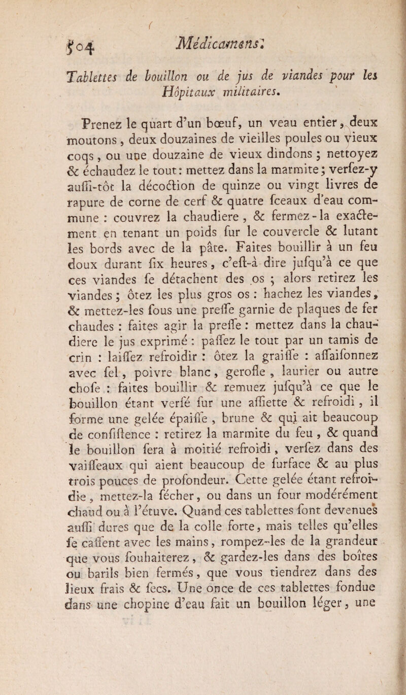 ( Médicamens'l J 04 Tablettes de bouillon ou de jus de viandes pour les Hôpitaux militaires. Prenez le quart d’un bœuf, un veau entier, deux moutons , deux douzaines de vieilles poules ou vieux coqs, ou une douzaine de vieux dindons ; nettoyez & échaudez le tout: mettez dans la marmite ; verfez-y auffi-tôt la décoétion de quinze ou vingt livres de rapure de corne de cerf & quatre fceaux d’eau com¬ mune : couvrez la chaudière, & fermez-la exacte¬ ment en tenant un poids fur le couvercle & lutant les bords avec de la pâte. Faites bouillir à un feu doux durant fix heures, c’eft-à dire jufqu’à ce que ces viandes fe détachent des os ; alors retirez les viandes ; ôtez les plus gros os : hachez les viandes, & mettez-les fous une prelle garnie de plaques de fer chaudes : faites agir la prelie : mettez dans la chau¬ dière le jus exprimé : paffez le tout par un tamis de crin : biffez refroidir : ôtez la graille : allaifonnez avec fel, poivre blanc, geroüe , laurier ou autre choie : faites bouillir & remuez jufqu’à ce que le bouillon étant verfé fur une aflîètte & refroidi , il forme une gelée épaifie , brune & qui ait beaucoup de confidence : retirez la marmite du feu , & quand le bouillon fera à moitié refroidi, verfez dans des vailfeaux qui aient beaucoup de furface & au plus trois pouces de profondeur. Cette gelée étant refroi¬ die , mettez-la fécher, ou dans un four modérément chaud ou à l’étuve. Quand ces tablettes font devenues suffi dures que de la colle forte, mais telles qu’elles fe caffent avec les mains, rompez-les de la grandeur que vous fouhaiterez, & gardez-les dans des boîtes ou barils bien fermés, que vous tiendrez dans des lieux frais & fecs. Une once de ces tablettes fondue dans une chopine d’eau fait un bouillon léger, une