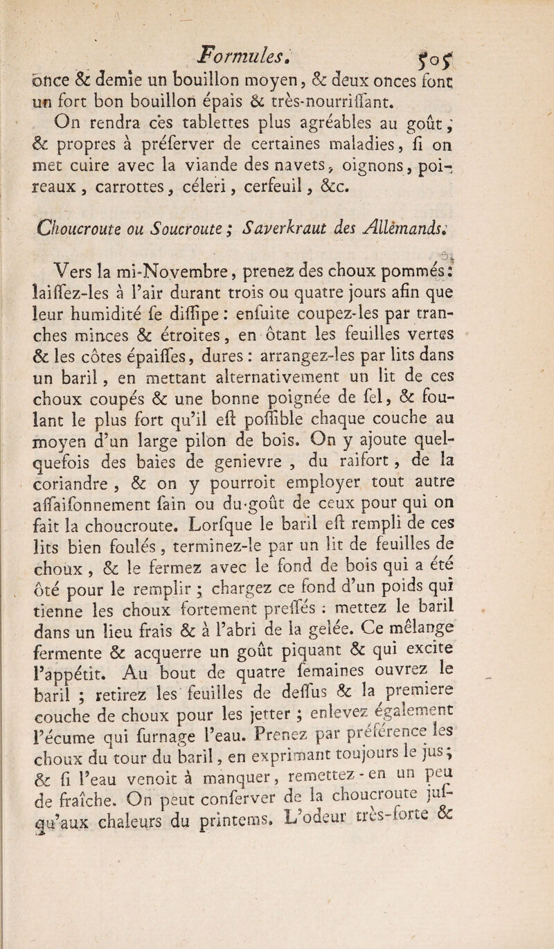 once & demie un bouillon moyen, & deux onces font un fort bon bouillon épais & très*nourriflant. On rendra ces tablettes plus agréables au goût ; & propres à préferver de certaines maladies, fi on met cuire avec la viande des navets, oignons, poi¬ reaux , carrottes, céleri, cerfeuil, &c. Choucroute ou Soucroute ; Saverkraut des Allemands* ' Ah Vers la mi-Novembre, prenez des choux pommés: laiffez-les a l’air durant trois ou quatre jours afin que leur humidité fe diflipe : enfuite coupez-les par tran¬ ches minces & étroites, en ôtant les feuilles vertes & les côtes épaiffes, dures : arrangez-les par lits dans un baril, en mettant alternativement un lit de ces choux coupés & une bonne poignée de fel, & fou¬ lant le plus fort qu’il eft poffible chaque couche au moyen d’un large pilon de bois» On y ajoute quel¬ quefois des baies de genievre , du raifort, de la coriandre , & on y pourroit employer tout autre affaifonnement fain ou dmgoût de ceux pour qui on fait la choucroute. Lorfque le baril eft rempli de ces lits bien foulés, terminez-le par un lit de feuilles de choux , & le fermez avec le fond de bois qui a ete ôté pour le remplir ; chargez ce fond d’un poids qui tienne les choux fortement preiles ; mettez le baril dans un lieu frais & à l’abri de la gelee. Ce mélangé fermente & acquerre un goût piquant & qui excite l’appétit. Au bout de quatre femaines ouvrez le baril ; retirez les feuilles de deffus Sc la ^première couche de choux pour les jetter ; enlevez également l’écume qui fumage l’eau. Prenez par préférence les choux du tour du baril, en exprimant toujours le jus ; & fi l’eau venoit à manquer, remettez - en un peu de fraîche. On peut conferver de la choucroute ju - qu’aux chaleurs du primeras. L’odeur tres-urne