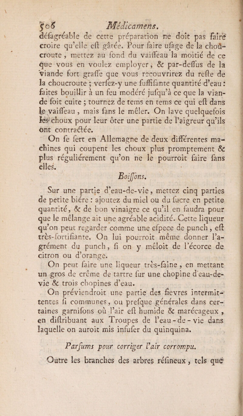 ÿc 6 Mêdicamens. défagréabfe de cette préparation ne doit pas faire croire qu’elle eft gâtée. Pour faire ufage de la choû- croute , mettez au fond du vaiffeau la moitié de ce que vous en voulez employer ^ & par-delfus de la viande fort graffe que vous recouvrirez du relie de îa choucroute ; verfez-y une fuffifante quantité d’eau : faites bouillir à un feu modéré jufqu’à ce que la vian¬ de foit cuite tournez de tems en tems ce qui ell dans je vaifieau , mais fans le mêler. On lave quelquefois lés-choux pour leur ôter une partie de l’aigreur qu’ils ont contractée. On fe fert en Allemagne de deux différentes ma¬ chines qui coupent les choux plus promptement & plus régulièrement qu’on ne le pourroit faire fans elles. Sur une partie d’eau-de-vie, mettez cinq parties de petite bière : ajoutez du miel ou du fucre en petite quantité, Sc de bon vinaigre ce qu’il en faudra pour que le mélange ait une agréable acidité. Cette liqueur qu’on peut regarder comme une efpece de punch, eft très-fortifiante. On lui pourroit même donner l’a¬ grément du punch, fi on y mêloit de l’écorce de citron ou d’orange. On peut faire une liqueur très-faine , en mettant tin gros de crème de tartre fur une chopine d'eau-de- vie Sc trois ebopines d’eau. On préviendroit une partie des fievres intermit¬ tentes fi communes, ou prefque générales dans cer¬ taines garnifons où l’air eft humide & marécageux , en diftribuant aux Troupes de l’eau-de-vie dans laquelle on auroit mis infufer du quinquina. Parfums pour corriger t’air corrompu. Outre les branches des arbres réfineux, tels que
