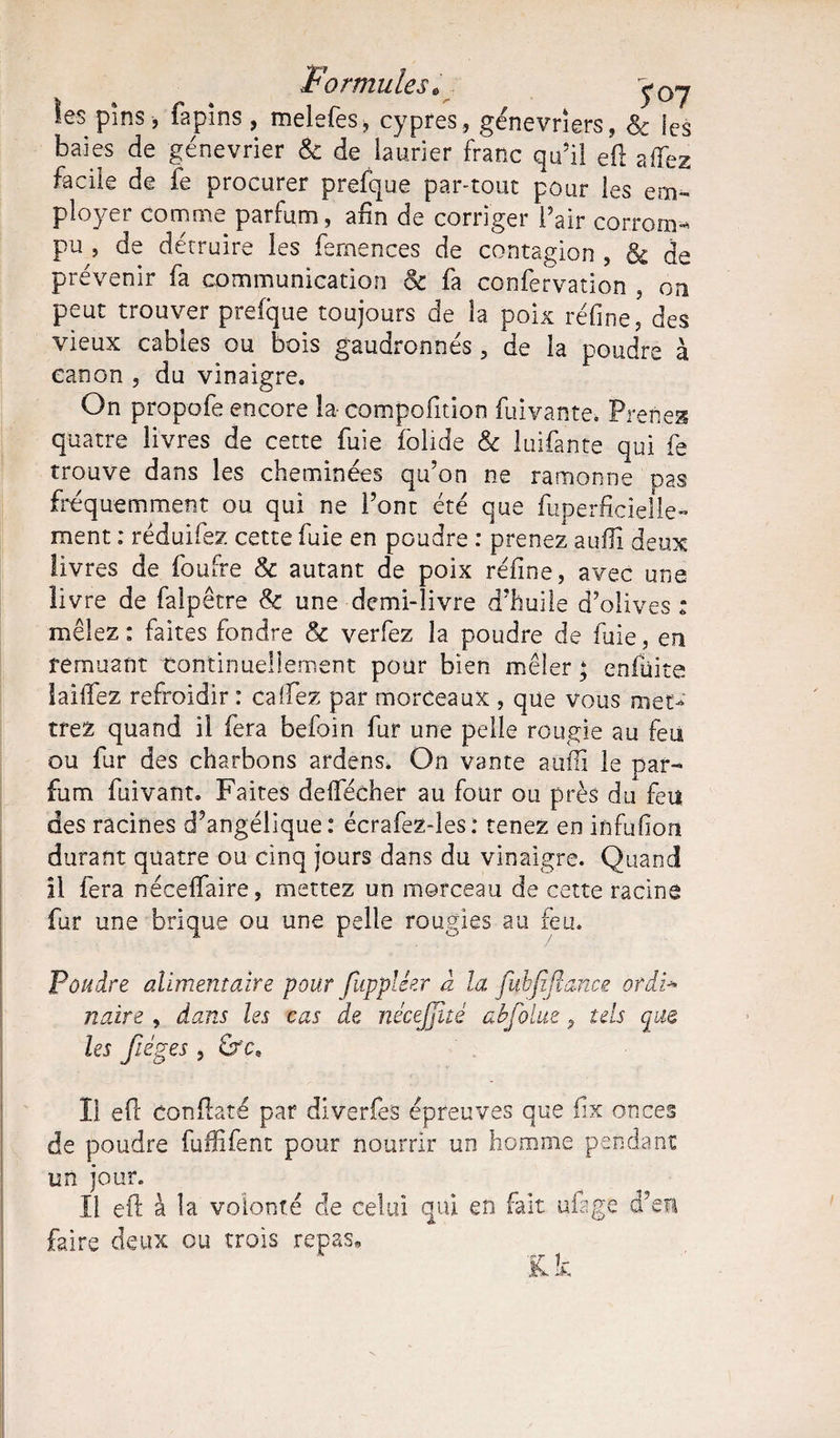 Formules« >0y les pins, fa pins , melefes, cyprès, génevriers, 8c les baies de génevrier & de laurier franc qu’il eü allez facile de fe procurer prefque par-tout pour les em¬ ployer comme parfum, afin de corriger Pair corrom¬ pu , de détruire les fernences de contagion , & de prévenir fa communication & fa confervation , on peut trouver prefque toujours de la poix réfine, des vieux cables ou bois gaudronnés, de la poudre à canon , du vinaigre. On propofe encore la-compofition fuivante. Prenez quatre livres de cette fuie folide & luifante qui fe trouve dans les cheminées qu’on ne ramonne pas fréquemment ou qui ne l’ont été que fuperficielle- ment : réduifez cette fuie en poudre : prenez suffi deux livres de foufre & autant de poix réfine, avec une îiv re de falpetre & une demi-livre d'huile d’olives * mêlez : faites fondre 8c verfez la poudre de fuie, en remuant continuellement pour bien mêler; enfüita laiffez refroidir : caifez par morceaux , que vous met¬ trez quand il fera befoin fur une pelle rougie au feu ou fur des charbons ardens. On vante auflï le par¬ fum fuivant. Faites deflecher au four ou près du feu des racines d’angélique: écrafez-les: tenez en infufion durant quatre ou cinq jours dans du vinaigre. Quand il fera nécelfaire, mettez un morceau de cette racine fur une brique ou une pelle rougies au feu. Poudre alimentaire pour fiippléer à la. fybjïjlmce ordi* naire , dans les cas de nécejjité abjoint, tels que les Jiéges , fre. Il eft conftaté par diverfes épreuves que fix onces de poudre fuffifent pour nourrir un homme pendant un jour. Il eft à la volonté de celui qui en fait ufage d’en faire deux ou trois repas* K. k