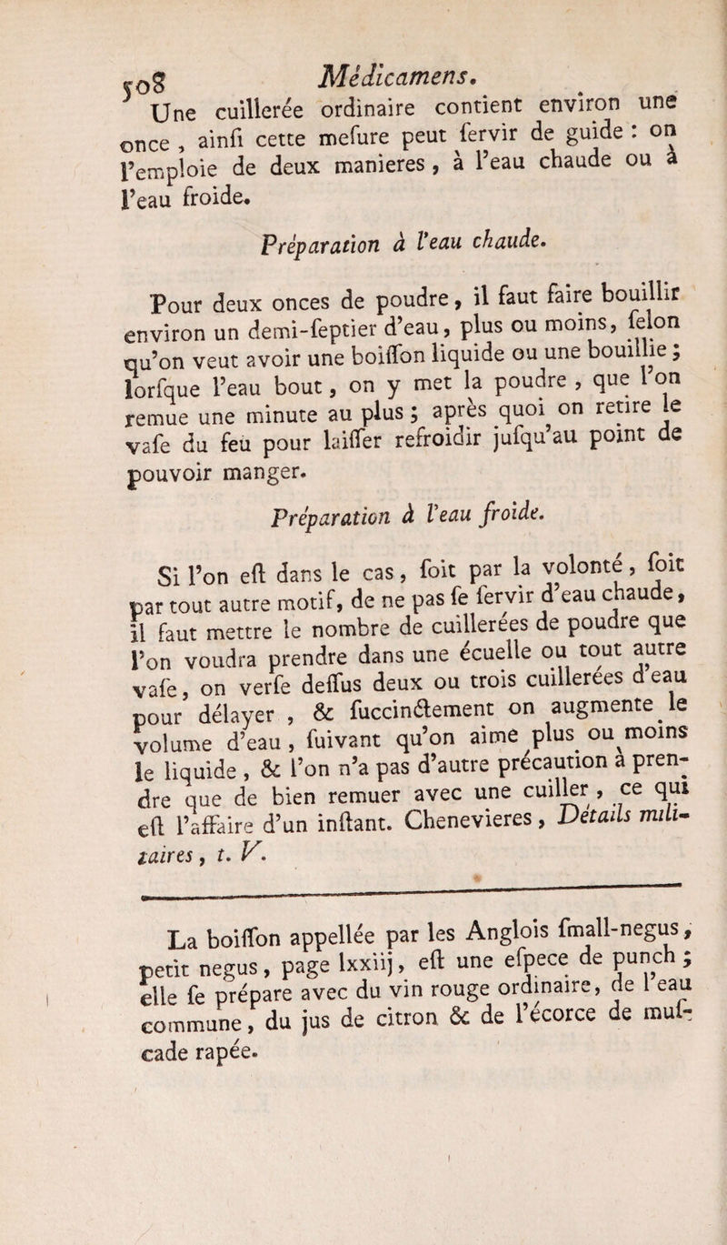 ,0g Mèdicamens. Une cuillerée ordinaire contient environ une once , ainfi cette mefure peut fervir de guide : on l’emploie de deux maniérés, à l’eau chaude ou à feau froide. Préparation à l’eau ckaude. Pour deux onces de poudre, il faut faire bouillir environ un demi-feptier d’eau, plus ou moins, félon qu’on veut avoir une boiflon liquide ou une bouillie, lorfque l’eau bout, on y met la poudre , que 1 on remue une minute au plus ; après quoi on retire le vafe du feu pour laifier refroidir jufqu au point de pouvoir manger. Préparation à Veau froide. Si l’on eft dans le cas, foit par la volonté, foit par tout autre motif, de ne pas fe fervir d eau chaude, il faut mettre le nombre de cuillerées de poudre que l’on voudra prendre dans une écuelle ou tout autre vafe, on verfe deffus deux ou trois cuillerées d eau pour délayer , &amp; fuccinélement on augmente le volume d’eau , fuivant qu’on aime plus ou moins le liquide , &amp; l’on n’a pas d’autre précaution a pren¬ dre que de bien remuer avec une cuiller , ce qui eft l’affaire d’un inftant. Chenevieres, Détails mili¬ taires , t. y. La boiffon appellée par les Anglois fmall-negus , petit negus, page lxxiij, eft une efpece de punch ; elle fe prépare avec du vin rouge ordinaire, de 1 eau commune, du jus de citron &amp; de l’écorce de mul- cade râpée.