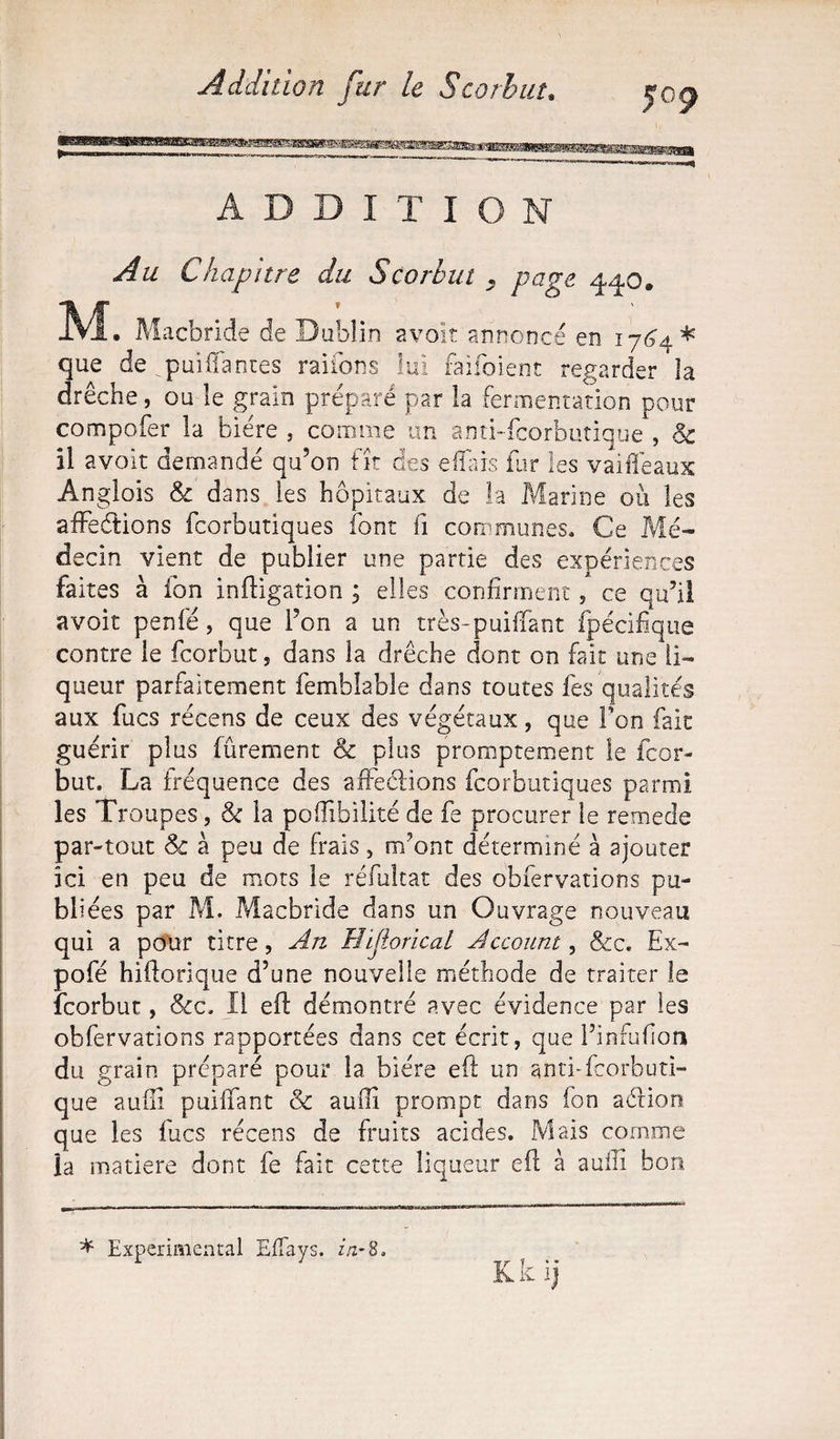 5°9 ADDITION Au Chapitre du Scorbut . pave 440. M • Macbride de Dublin avoit annoncé en 17*34^ que de qpuijQTantes raifons lui faifoient regarder la drêche, ou le grain préparé par la fermentation pour compofer la bière , comme un anti-fcorbutique , & il avoit demandé qu’on fît des efiais fur les vaifléaux Anglois & dans les hôpitaux de la Marine ou les affeétions fcorbutiques font fi communes* Ce Mé¬ decin vient de publier une partie des expériences faites à ion inftigation ; elles confirment, ce qu’il avoit penfé, que l’on a un très-puifiant fpécifique contre le fcorbut, dans la drêche dont on fait une li¬ queur parfaitement femhîable dans toutes fes qualités aux fucs récens de ceux des végétaux, que Ton fait guérir plus fûrement & plus promptement le fcor¬ but. La fréquence des affedions fcorbutiques parmi les Troupes, & la pofiibilité de fe procurer le remede par-tout Sc à peu de frais , m’ont déterminé à ajouter ici en peu de mots le réfultat des obfervations pu¬ bliées par Mi. Macbride dans un Ouvrage nouveau qui a pour titre, An Hijiorical Account, &c. Ex- pofé hifiorique d’une nouvelle méthode de traiter le fcorbut, &c. Il efi démontré avec évidence par les obfervations rapportées dans cet écrit, que l’infufion du grain préparé pour la bière eft un anti-fcorbuti¬ que aufii puifiant & auiïi prompt dans fon adion que les fucs récens de fruits acides. Mais comme la matière dont fe fait cette liqueur efi; à aufii bon * Experimental Efiays. in-S. Kk ij