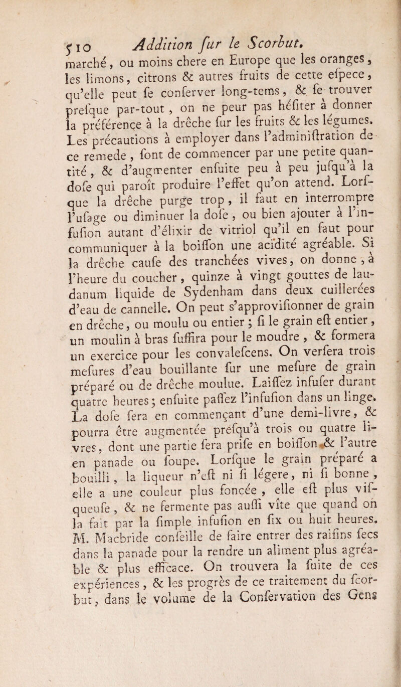 marché, ou moins chere en Europe que les oranges 3 les limons, citrons & autres fruits de cette efpece, qu’elle peut fe conferver long-tems, 8c fe^ trouver prefque par-tout, on ne peur pas heliter a donner la préférence à la drêche fur les fruits 8c les légumes. Les précautions à employer dans l’adminiftration de ce remede , font de commencer par une petite quan¬ tité , 8c d’augmenter enfuite peu a peu juiqu a la do fe qui paraît produire l’effet qu’on attend. Lors¬ que la drêche purge trop , il faut en interrompre l’ufage ou diminuer la dofe , ou bien ajouter a 1 in- fufion autant d’élixir de vitriol qu il ^en faut pour communiquer à la boiffon une acidité agieaolc. Si la drêche caufe des tranchées vives, on donne , a l’heure du coucher , quinze à vingt gouttes de lau¬ danum liquide de Sydenham dans deux cuillerées d’eau de cannelle. On peut s’approvifionner de grain en drêche, ou moulu ou entier , fi le grain eff entier, un moulin à bras fuffira pour le moudre , & formera un exercice pour les convalefcens. On verfera trois mefures d’eau bouillante fur une mefure de grain préparé ou de dreche moulue. Lailfez infufer durant quatre heures 3 enfuite pallez 1 infufion dans un linge. La dofe fera en commençant d’une demi-livre, 8c pourra être augmentée preiqu’a trois ou quatre li¬ vres, dont une partie fera prife en boiflon & 1 autre en panade ou foupe. Lorfque le grain préparé a bouilli, la liqueur n’eft ni fi légère, ni fi bonne, elle a une couleur plus foncée , elle eft plus vif- queufe , 8c ne fermente pas aulfi vite que quand on Ja fait par la {impie infufion en fix ou huit ^heures. M. Macbride confeille de faire entrer des raiiins fecs dans la panade pour la rendre un aliment plus agréa¬ ble & plus efficace. On trouvera la fuite ^de ces expériences, 8c les progrès de ce traitement du fcor- but, dans le volume de la Confervation des Gens