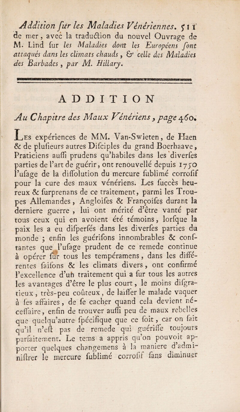 1 Addition fur les Maladies Vénériennes, fît' de mer , avec la tradu&ion du nouvel Ouvrage de M. Lind fur les Maladies dont les Européens font attaqués dans les climats chauds , G* celle des Maladies des Barbades , par M. Hillary. ADDITION Au Chapitre des Maux Vénériens , page 460. Les expériences de MM. Van-Swieten, de Haen & de plufieurs autres Difciples du grand Boerhaave, Praticiens aufii prudens qu’habiles dans les diverfes parties de l’art de guérir, ont renouvellé depuis I7JO l’ufage de la diffolution du mercure fublimé corrofif pour la cure des maux vénériens. Les fuccès heu¬ reux Sc furprenans de ce traitement, parmi les Trou¬ pes Allemandes, Angloifes & Françoifes durant la derniere guerre , lui ont mérité d’être vanté par tous ceux qui en avoient été témoins, lorfque la paix les a eu difperfés dans les diverfes parties du monde ; enfin les guérifons innombrables & conf- tantes que l’ufage prudent de ce remede continue à opérer fur tous les tempéramens, dans les diffé¬ rentes faifons & les climats divers , ont confirmé l’excellence d’uh traitement qui a fur tous les autres les avantages d’être le plus court, le moins difgra- deux , très-peu coûteux, de laifièr le malade vaquer à fes affaires, de fe cacher quand cela devient né- ceffaire, enfin de trouver aufii peu de maux rebelles que quelqu’aütre fpéciüque que ce foit, car on fait qu’il n’eft pas de remede qui guériffe toujours parfaitement. Le te ms a appris qu’on pouvoir ap¬ porter quelques changemens à la maniéré d’admi- lîiflrer le mercure fublimé corrofif fans diminuer