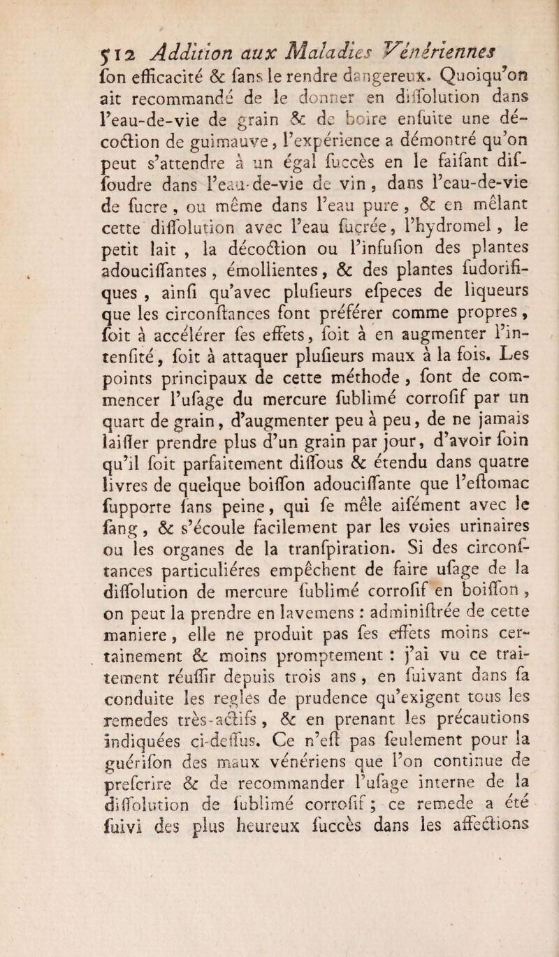 512 Addition aux Maladies Vénériennes fon efficacité & fans le rendre dangereux. Quoiqu'on ait recommandé de le donner en diffolution dans l’eau-de-vie de grain & de boire en fuite une dé~ coélion de guimauve, Inexpérience a démontré qu’on peut s’attendre à un égal fuccès en le faifant dif- foudre dans l’eau-de-vie de vin, dans l’eau-de-vie de fucre , ou même dans l’eau pure , & en mêlant cette diffolution avec l’eau fuçrée, l’hydromel, le petit lait , la décoélion ou l’infufion des plantes adouciffantes , émollientes, & des plantes iudorifi- ques , ainfi qu’avec plufieurs efpeces de liqueurs que les circonftances font préférer comme propres, foit à accélérer fes effets, foit à en augmenter l’in- tenfité, foit à attaquer plufieurs maux à la fois. Les points principaux de cette méthode , font de com¬ mencer l’ufage du mercure fublimé corrofif par un quart de grain, d’augmenter peu à peu, de ne jamais laiffer prendre plus d’un grain par jour, d’avoir foin qu’il foit parfaitement diffous & étendu dans quatre livres de quelque boiffon adouciffante que l’eflomac fupporte fans peine, qui fe mêle aifément avec le fang, & s’écoule facilement par les voies urinaires ou les organes de la tranfpiration. Si des circoni- tances particulières empêchent de faire ufage de la diffolution de mercure fublimé corrofif en boiflon , on peut la prendre en lavemens : adminiflrée de cette maniéré, elle ne produit pas fes effets moins cer¬ tainement & moins promptement : j’ai vu ce trai¬ tement réuffir depuis trois ans , en fuivant dans fa conduite les réglés de prudence qu’exigent tous les remedes très-aclifs, & en prenant les précautions indiquées ci-deffus. Ce n’eff pas feulement pour la guérifon des maux vénériens que l’on continue de prefcrire & de recommander fufage interne de la diffolution de fublimé corrofif ; ce remede a été fuivi des plus heureux fuccès dans les affections
