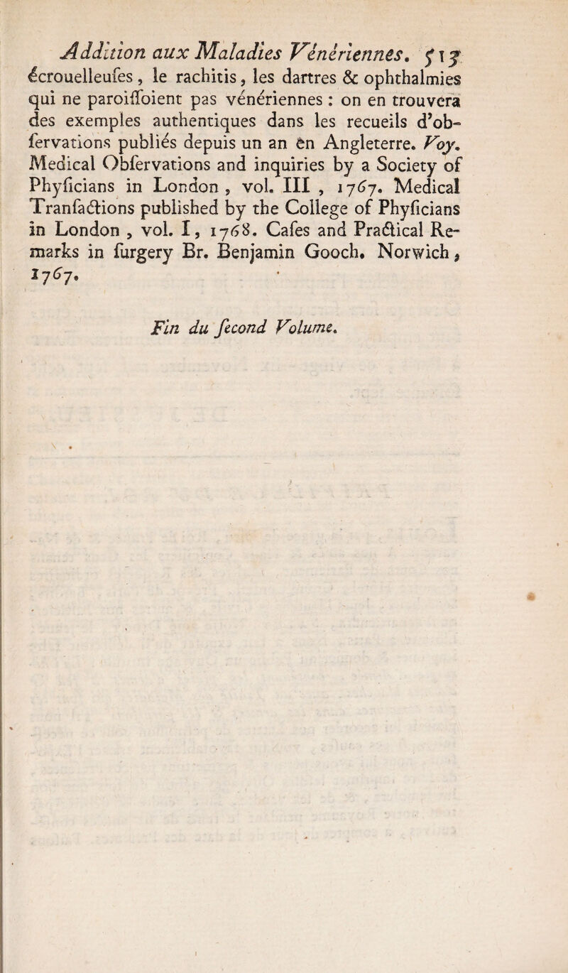 Addition aux Maladies Vénériennes. £ t j écrouelleufes , le rachitis, les dartres & ophthalmies qui ne parodiaient pas vénériennes : on en trouvera des exemples authentiques dans les recueils d’ob- fervations publiés depuis un an èn Angleterre. Voy* Medical Obfervations and inquiries by a Society of Phyficians in London, vol. III , 1767. Medical Tranfaélions published by the College of Phyficians in London , vol. I, 1768. Cafés and Praélical Re- marks in fiirgery Br. Benjamin Gooch, Norwich * 1767. Fin du fécond Volume.
