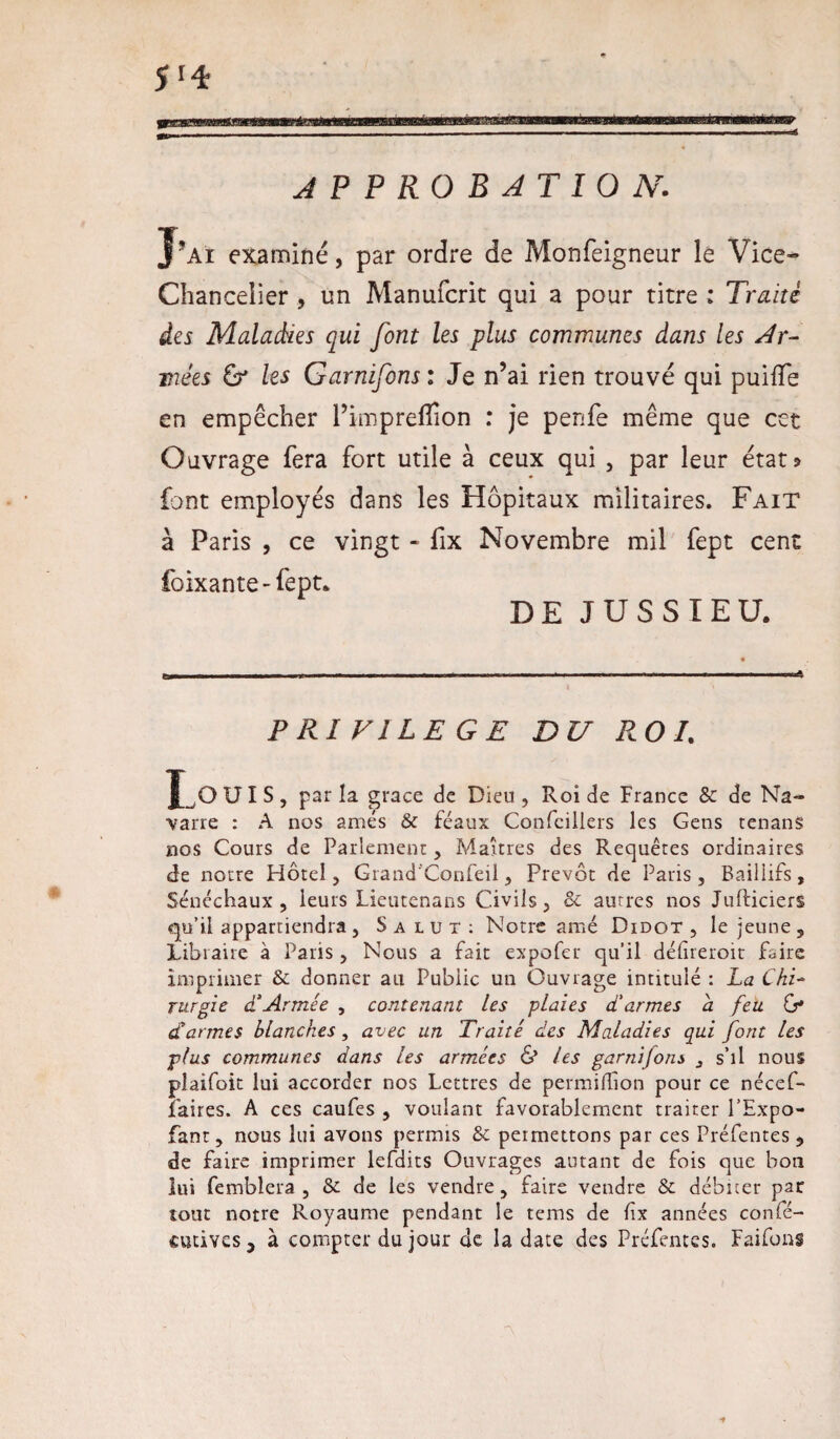 5 *4 APPROBATION. J’ai examiné, par ordre de Monfeigneur le Vice» Chancelier , un Manufcrit qui a pour titre : Traité des Maladies qui font les plus communes dans les Ar¬ mées & les Garnifons : Je n’ai rien trouvé qui puiffe en empêcher l’impreffion : je penfe même que cet Ouvrage fera fort utile à ceux qui , par leur état? font employés dans les Hôpitaux militaires. Fait à Paris , ce vingt - fix Novembre mil fept cent foixante-fept* DE JUSSIEU. PRIVILEGE DU ROI. J ,OUIS, parla grâce de Dieu, Roi de France 8c de Na¬ varre : A nos amés 8c féaux Confcillers les Gens tenans nos Cours de Parlement, Maîtres des Requêtes ordinaires de notre Hôtel, Grand'Confeü, prévôt de Paris, Baillifs, Sénéchaux, leurs Lieutenans Civils, & autres nos Jufticiers qu’il appartiendra , Salut: Notre amé Didot , le jeune , Libraire à Paris, Nous a fait expofer qu’il défireroit faire imprimer & donner au Public un Ouvrage intitulé : La ChL rurgie d‘Armée , contenant les plaies d'armes a feu Cf d'armes blanches , avec un Traité des Maladies qui font les ■plus communes dans les armées & les garnifons s’il nous plaifoit lui accorder nos Lettres de permifhon pour ce nécef- Paires. A ces caufes , voulant favorablement traiter l’Expo- fant, nous lui avons permis 8c permettons par ces Préfentes , de faire imprimer lefdits Ouvrages autant de fois que bon lui femblera , 8c de les vendre, faire vendre 8c débiter par tout notre Royaume pendant le tems de fx années confé- cutives 5 à compter du jour de la date des Préfentes. Faifons