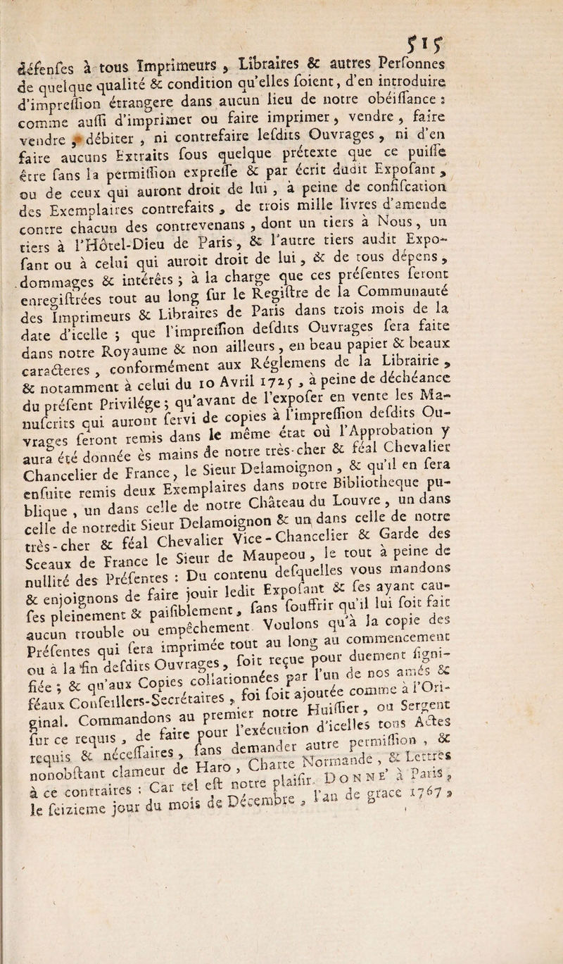 ÿïf cléfenfes à tous Imprimeurs , Libraires Sc autres Perfonnes de quelque qualité & condition quelles foient, d’en introduire d’impreffion étrangère dans aucun lieu de notre obéi fiance 3 comme suffi d’imprimer ou faire imprimer , vendre , faire vendre ,* débiter , ni contrefaire lefdits Ouvrages , ni d’en faire aucuns Extraits fous quelque prétexte que ce puille être fans la permiffion exprelfe & par écrit dudit Expofant * ou de ceux qui auront droit de lui , à peine du connfcation des Exemplaires contrefaits , de trois mille livres d’amende contre chacun des contrevenans , dont un tiers a Nous, un tiers à l’Hôtel-Dieu de Paris, 6c l’autre tiers audit Expo¬ fant ou à celui qui aurait droit de lui, 6c de tous dépens , dommages 6c intérêts ; à la charge que ces prefentes feront em-eo-iftrées tout au long fur le Regiftre de la Communauté des Imprimeurs 8c Libraires de Pans dans trois mois de la date d’icelle ; que l'impreffion defdits Ouvrages fera faite dans notre Royaume 6c non ailleurs en beau papier & beaux caractères , conformément aux Reglemens de la Libiauie, & notamment à celui du io Avril I7M , a peine de decneance du préfent Privilège; qu avant de 1 expofei en vente les k- nufcrits qui auront fervi de copies a l vraies feront remis dans le meme état ou 1 Appiobation y aura été donnée es mains de notre très-cher 6c ^al Chevaliei Chancelier de France ? le Sieur Delamoignon 8c qçi d en fera enfuite remis deux Exemplaires dans noue T ^e ^dans blique un dans celle de notre Chateau du Louvre , un dans celle de nor redit Sieur Delamoignon 8c un( dans celle de no re très-cher 6c féal Chevalier Vice-Chancelier 6c Garde des ç dp France le Sieur de Maupeou , le tout a peine de nuUtté des “tes : Du contenu desquelles vous mandons nullité des lr^ j dit Expofant 6c fes ayant cau- & enjoignons de fa J J fans Souffrir qu’il lui foit fait fes pleinement^ paffib eme^t -à Ia copie des aucun trouble ou Çnopeuaci { au commencement Préfentes qui fera imprimée tout au oi g , feni. ou a la feVait. ouvrages: fou « fiée ; & qu'au* Copies coha t comœe à l’Ori- féaux Confeillers-Secietaire » notre Huiffier, ou Sergent Commandons au prem._e^ciition d.;celles to,« ASes fur ce requis * taire P j 5Utrç permiffion , 6C requis & néceffmres CmaSde , & Lettre, nonobftant clameur « H ft ^ uifo. Donne! Pans, UfeiSj^du mois de Décembre, U» ^ B«c« *7‘7,
