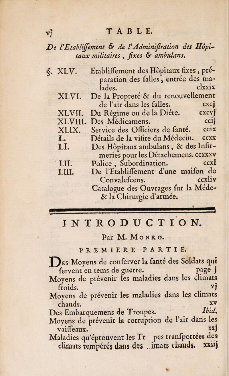 V/ De VEtahlïjfemmt 6* de VAdminijlration des Hôpl taux militaires , fixes & ambulans. §. XLV XLVI. EtablifTement des Hôpitaux fixes, pré¬ paration des falles, entrée des ma¬ lades. clxxix De la Propreté & du renouvellement de l’air dans les falles. excj XLVII. Du Régime ou de la Diète. exevj XLVllI. Des Médicamens. cdj XLIX, Service des Officiers de fanté. ceix Détails de la vifite du Médecin, ccxx Des Hôpitaux ambulans , ôc des Infir¬ meries pour les Détachemens. ccxxxv Police , Subordination. ccxl De rEtabliffiement d’une maifon de Convalefcens. ccxliv Catalogue des Ouvrages fur la Méde- ^ la Chirurgie d’armée. L. LI. ' LIT. LUI. INTRODUCTION. Par M. Monro. PREMIERE PARTIE. J)es Moyens de conferver la fanté des Soldats qui fervent en tems de guerre. page j Moyens de prévenir les maladies dans les climats froids. ^ ^ ^ vj Moyens de prévenir les maladies dans les climats chauds. Des Embarquemens de Troupes. ^ Ibid^ Moyens de prévenir la corruption de Pair dans les vailTeaux. ^ Maladies qu’éprouvent les Tr pes tranfportées des climats tempérés dans des ,.imats chauds* xxüj