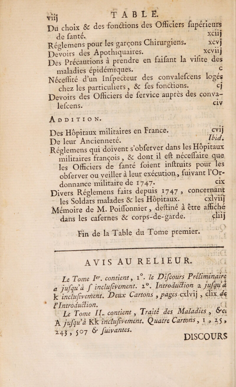 vüj table. Du choix & des fondions des Officiers fupérieu« defanté. ... Récrlemens pour les garçons Chirurgiens. xcvj Dewirs des Apothiquaires. . . Des Précautions à prendre en faiiant la viiite des maladies épidémiques. c Néceffité dun Infpedeur des convalelcens loges chez les particuliers, & fes fondions. cj Devoirs des Officiers de fervice auprès des conva- lefcens. Addition. GVlj Ibid. Des Hôpitaux militaires en firance. De leur Ancienneté. i i tta • Rédemens qui doivent s’obferver dans les Hôpitaux militaires François, 5c dont il eft neceffaire que les Officiers de fanté foient inftruits pour les obferver ou veiller à leur exécution, fuivant l’Or¬ donnance militaire de 1747* cix Divers Réglemens faits depuis 17473 concernant les Soldats malades & les Hôpitaux. ^ ^ cxlviij Mémoire de M. PoifTonnier, deftiné à être affiche dans les cafernes 5c corps-de-garde. . M Fin de la Table du Tome premier. ' AVIS AU RELIEUR. Le Tome contient, i°. le DÏfcours Préliminairi a jufqu’à f inclufivement. i°. Introduction jujqti a. k inclufivernent. Deux Cartons , pages cxlvij , c'IixV^ l’Introduction. _ ' _ ^ g Le Tome Iti contient, Traite des Maladies , Grès A jufquà Ydfi inclufivement. Quatre Cartons, i , 1,5 , Mî.!»?*-/»—. discours