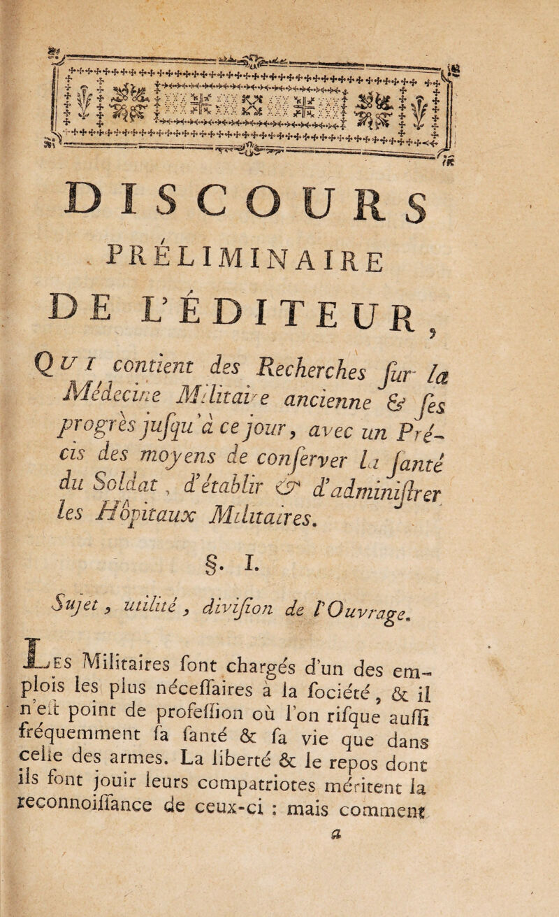 r-======== yiwxl ^^t%îct 5k;u:...î J ^ J I -î» 4. f ^ ? '-^'^ ^'f’’ /H DISCOURS . préliminaire de L’éditeur, Q U I^ contient des Recherches fur la Médecine Bfditave ancienne'^fes progrès jufquâ ce jour, avec un Pré¬ cis des moyens de conferver La famé du Solaat, d établir & d’adminifrer les H O fit aux Militaires. §■ I. l Sujet P utilité y divipoTi de 1 Ouvi'a^e. J-jES Militaires font chargés d’un des em¬ plois lesi plus néceflaires à la fociété, & U n ed point de profeffion où l’on rifque auffi fréquemment fa fa tué & fa vie que dans celle des armes. La liberté & le repos dont ils font jouir leurs compatriotes méritent la leconnoilfance de ceux-ci : mais comment a r