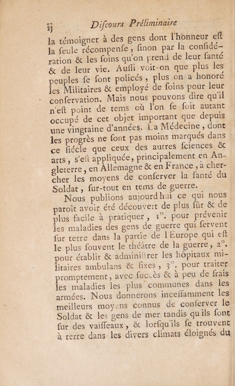 Ij U if cours P réliminaire la témoigner à des gens dont l^honneur eft la feule récompenfe, finon par la conlide- ration & les foins qu’on prend de leur fante & de leur vie. Audi voit-on que plus les peuples fe font policés , plus on a honore les Militaires & employé de foins pour leur confervation. Mais nous pouvons dire quil n’eft point de tems où l’on fe foit autant occupé de cet objet important que depuis une vingtaine d’années. La Médecine , dont les progrès ne font pas moins marqués dans ce fiécle que ceux' des autres fciences & arts , s’eft appliquée, principalement en An¬ gleterre , en Allemagne & en France , a cher¬ cher les moyens de conlerver la lante du Soldat, fur-tout en tems de guerre. Nous publions aujourdhui ce qui nous paroît avoir été découvert de plus fûr^ôc ue plus facile à pratiquer, i°. pour prévenir les maladies des gens de guerre qui fervent fur terre dans la partie de l’hurope qui elt le plus fouvent le théâtre de la guerre, 2 . pour établir & adminillrer les hôpitaux mi¬ litaires ambulans ôc fixes , 3 ; pour traiter promptement avec fuc^es & a peu de frais les maladies les plus communes dans les armées. Nous donnerons inceflamment les meilleurs moyens connus de conlerver le Soldat & les gens de mer tandis qu ils font fur des vaiffeaux ^ & lorfqu ils fe trouvent à terre dans les divers climats éloignés du
