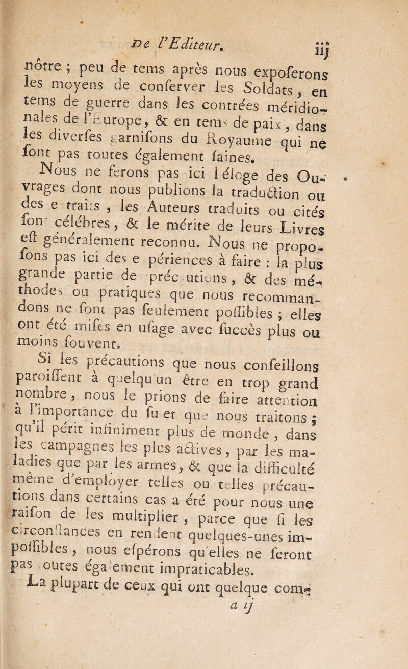 i^e VEditeur, jjj «être ; peu de tems après nous expoferons les moyens de conferver les Soldats, en tems de guerre dans les contrées méridio¬ nales de l’hurope, & en tem< de paix, dans les diverfes garnifons du Royaume qui ne ionr pas routes également faines. Nous ne ferons pas ici 1 éloge des Ou- yages dont nous publions la tradudion oti des e trairs , les Auteurs traduits ou cités lon'^ célébrés, & le mérite de leurs Livres eli genérdement reconnu. Nous ne propo- lons pas ici des e périences à faire : la pius grande partie de préc utions, & des mé¬ thode-, ou pratiques que nous recomman¬ dons ne font pas feulement poffibles ; elles ont été mifts en iiî'age avec fuccès plus ou niojns foüvent. Si les précautions que nous confeillons parodient a queiqu un être en trop grand nombre, nous le prions de faire attention a ^importance du fu er que nous traitons j qu il périt indniment plus de monde , dans les campagnes les pies adives, par les ma¬ ladies que par les armes, & que la difficulté meme d'emplopr telles ou telles précau- tions daiis certains cas a été pour nous une radon de les multiplier , parce que lî les c.rcoiiiîances en rendent quelques-unes im- poilibles , nous elpérons qu elles ne feront pas outes également impraticables. La plupart de ceux qui ont quelque com«