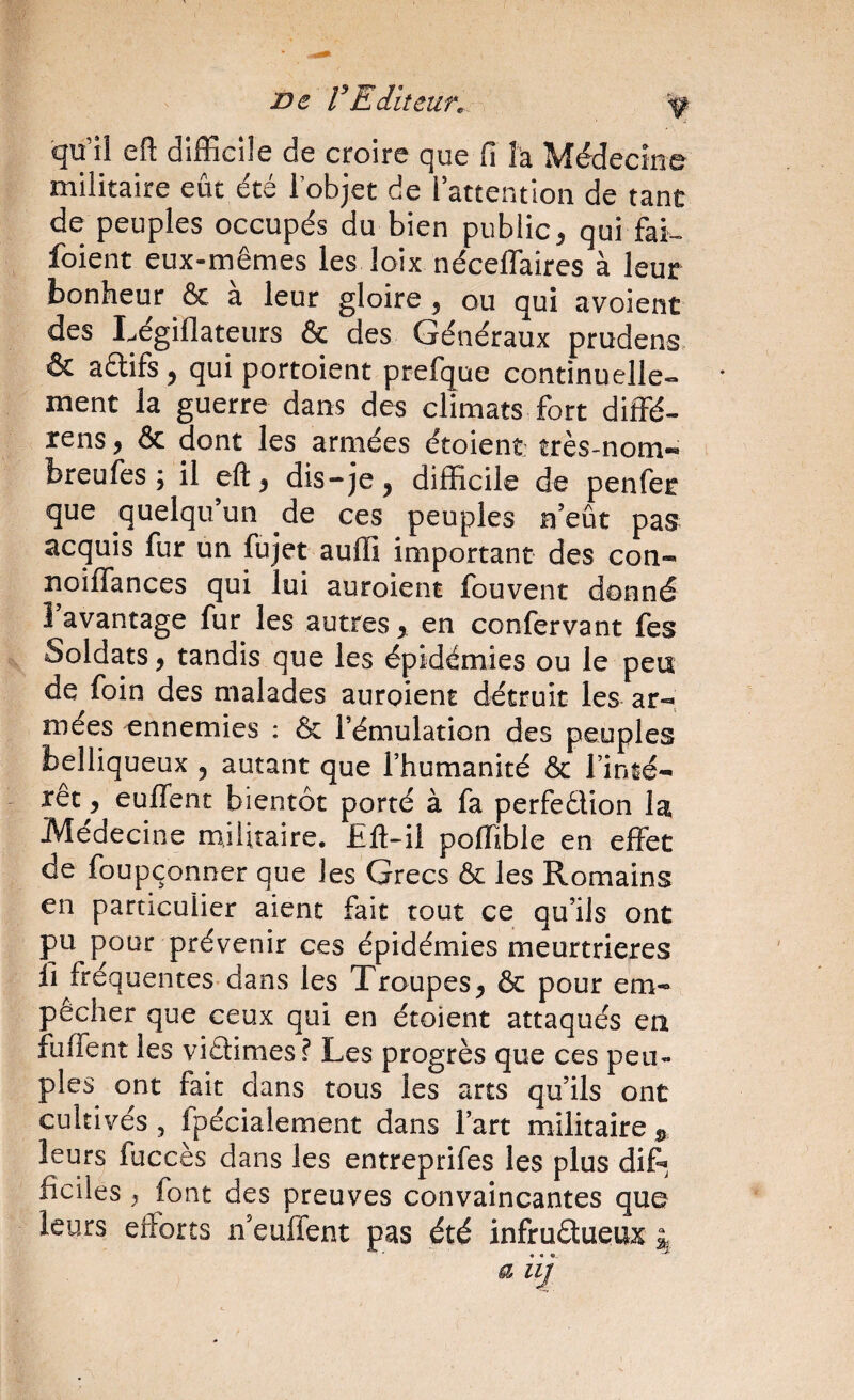 ne rEditeur^. ^ qu’îl efl: difficile de croire que fi î’a Médecîne militaire eût été lobjct de l’attention de tant de peuples occupés du bien public^ qui fai-, foient eux-mêmes les loix néceflaires à leur bonheur & à leur gloire , ou qui avoient des Légillateurs & des Généraux prudens. & aétifs 5 qui portoient prefque continuelle» * ment la guerre dans des climats fort diffé- rens, & dont les armées étoient: très-nom-» breufes; il dis-je, difficile de penfer que quelqu’un de ces peuples n eût pas acquis fur un fujet auffi important des con- îîoiflances qui lui auroient fouvent donné 1 avantage fur les autres, en confervant fes Soldats, tandis que les épidémies ou le peu de foin des malades auroient détruit les ar-»: mées ennemies : & l’émulation des peuples belliqueux , autant que l’humanité & l’inié- xètj, euflenc bientôt porté à fa perfeélion la Médecine militaire. £fl:-ii poffible en effet de foupçonner que les Grecs & les Romains en particulier aient fait tout ce qu’ils ont pu pour prévenir ces épidémies meurtrières fl fréquentes dans les Troupes, & pour em¬ pêcher que ceux qui en étoient attaqués en fuffent les viétimes? Les progrès que ces peu¬ ples ont fait dans tous les arts qu’ils ont cultivés 5 fpécialement dans l’art militaire leurs fuccès dans les entreprifes les plus dif* ficiles , font des preuves convaincantes que leurs efforts n’euffent pas été infrudueux 4