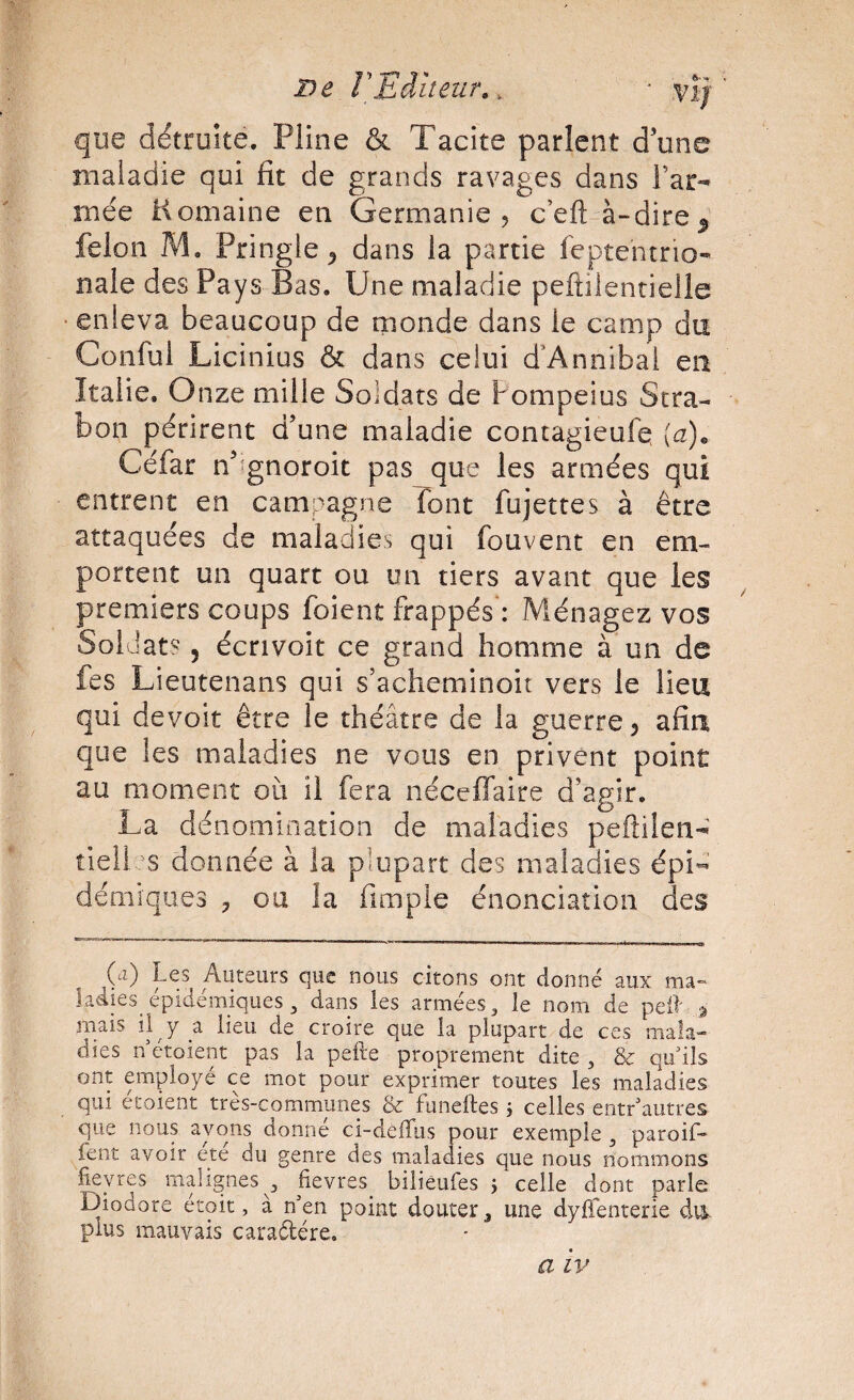 De rEditeur,, O*'* que détruite. Pline & Tacite parlent d’une maladie qui fit de grands ravages dans Far- mée Komaine en Germanie, c’efl: à-dire^ félon M. Pringle^ dans la partie feptentrio» nale des Pays Bas. Une maladie peftilentielle enleva beaucoup de monde dans le camp du Conful Licinius & dans celui d’Annibal en Italie. Onze mille Soldats de Fompeius Stra- bon périrent d’une maladie contagieuFq Céfar n’^gnoroit pas que les armées qui entrent en campagne font fujettes à être attaquées de maladies qui fouvent en em¬ portent un quart ou un tiers avant que les premiers coups foient frappés': Ménagez vos Soldats, écnvoit ce grand homme à un de fes Lieutenans qui s’acheminoiî vers le lieu qui devoir être le théâtre de la guerre, afin que les maladies ne vous en privent point au moment où il fera néceffaire d’agir. La dénomination de maladies peftilen-^ tiellss donnée à la plupart des maladies épi¬ démiques y OU la fimpie énonciation des {a) Les Auteurs que nous citons ont donné aux ma» ladies épidémiques^ dans les armées^ le nom de peil' ^ mais il y a lieu de croire que la plupart de ces mala¬ dies n étoient pas la pefie proprement dite, & qu'ils ont employé ce mot pour exprimer toutes les maladies qui étoient très-communes & funeftes j celles entr'autres que nous ayons donne ci-dÊiTiis pour exemple , paroi!- fent avoir été du genre des maladies que nous nommons fieyres malignes , fievres^ biliêufes j celle dont parle Diodore étoit, à n'en point douter 3 une dyjfifenterie dvi plus mauvais caraélére. a IV