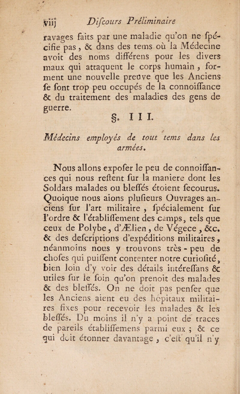 ( iVii] Difcours P réliminaire ravages faits par une maladie qu’on ne fpd- cifie pas ^ & dans des tems où la Médecine avoît des noms diflférens pour les divers maux qui attaquent le corps humain ^ for¬ ment une nouvelle preuve que les Anciens fe font trop peu occupés de la connoiffance & du traitement des maladies des gens de guerre. S. I I L Médecins employés de tout tems dans les armées^ Nous allons expofer le peu de connoilfan- ces qui nous relient fur la maniéré dont les Soldats malades ou blelTés étoient fecourus. Quoique nous aions plufieurs Ouvrages an¬ ciens fur l’art militaire , fpécialement fur l’ordre & rétabliffement des camps ^ tels que ceux de Polybe , d’Ælien, de Végece y &c* & des defcriptions d’expéditions militaires j néanmoins nous y trouvons très - peu de chofes qui puilTent contenter notre curiofité, bien loin d’y voir des détails intéreflans & utiles fur le foin qu’on prenoit des malades & des bleiTés. On ne doit pas penfer que les Anciens aient eu des hôpitaux militai¬ res fixes pour recevoir les malades & les blelTés. Dp moins il n’y a point de traces de pareils établiffemens parmi eux ; & ce gui doit étonner davantage ^ c’eit qu’il n’y