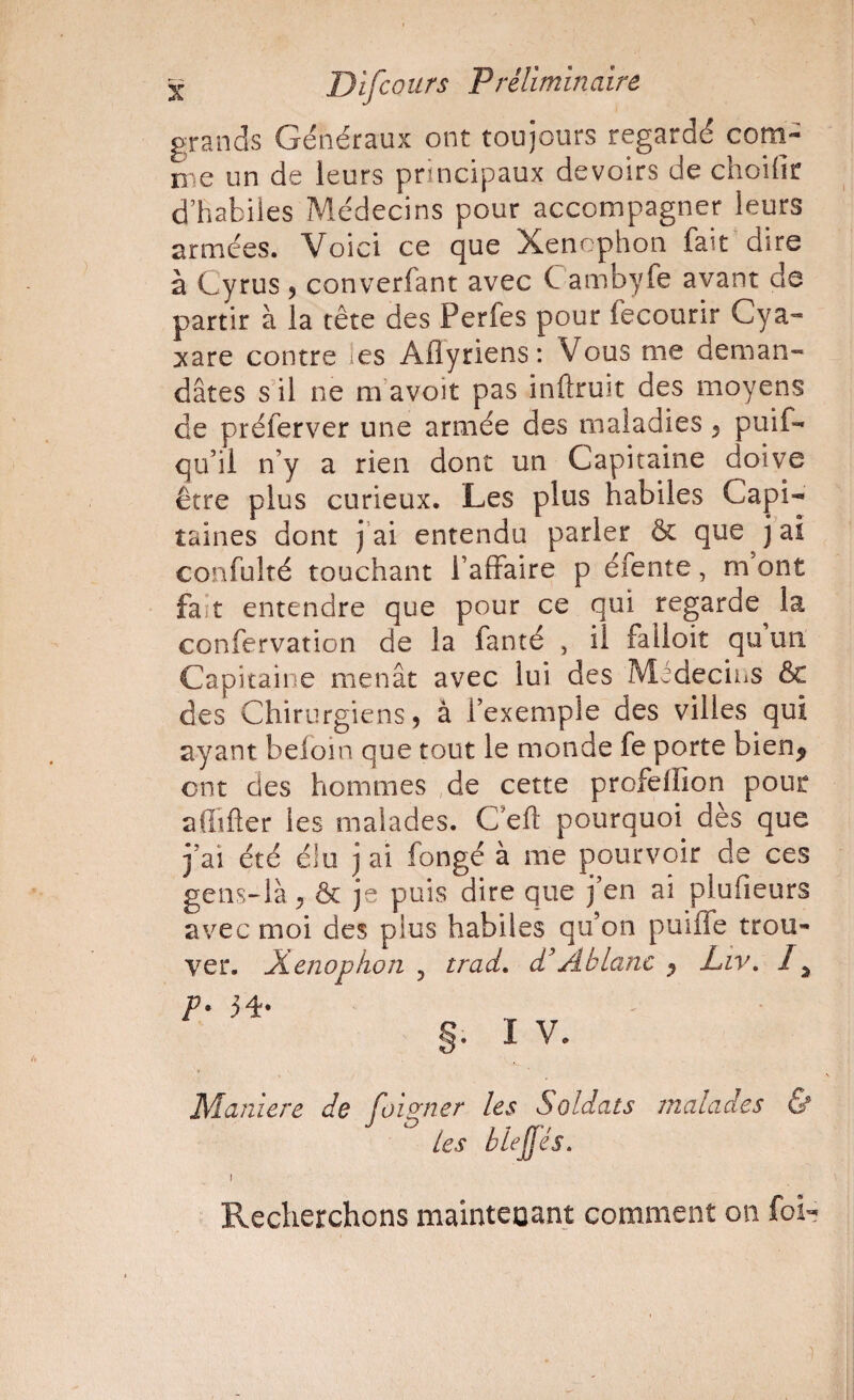 grands Généraux ont toujours regardé com- nie un de leurs principaux devoirs de choiiîr d’habiles Médecins pour accompagner leurs armées. Voici ce que Xencphon fait dire à Cyrus 5 converfant avec Cambyfe avant de partir à la tête des Perfes pour fecourir Cya« :xare contre les Aflyriens: Vous me deman¬ dâtes s il ne m’avoit pas inflruit des moyens de préferver une armée des maladies 5 puif- qu’il n’y a rien dont un Capitaine doive être plus curieux. Les plus habiles Capi¬ taines dont j’ai entendu parler & que j ai confulté touchant l’affaire p éfente, m’ont fait entendre que pour ce qui regarde^ la confervation de la fanté , il falloir qu un. Capitaine menât avec lui des Médecins & des Chirurgiens, â l’exemple des villes qui ayant beloin que tout le monde fe porte bien^ ont des hommes de cette profeflion pour aflîfter les malades. C’efl pourquoi dès que j’ai été élu j ai fongé à me pourvoir de ces gens-là, ôc je puis dire que j’en ai plufieurs avec moi des plus habiles qu’on puiffe trou¬ ver. XenopkoTi 5 trad, A blanc , Liv, I ^ p. 34. §. I V. Maniéré de foio^ncr les Soldats malades & les blejfés. Recherchons mainteoant comment on foi-