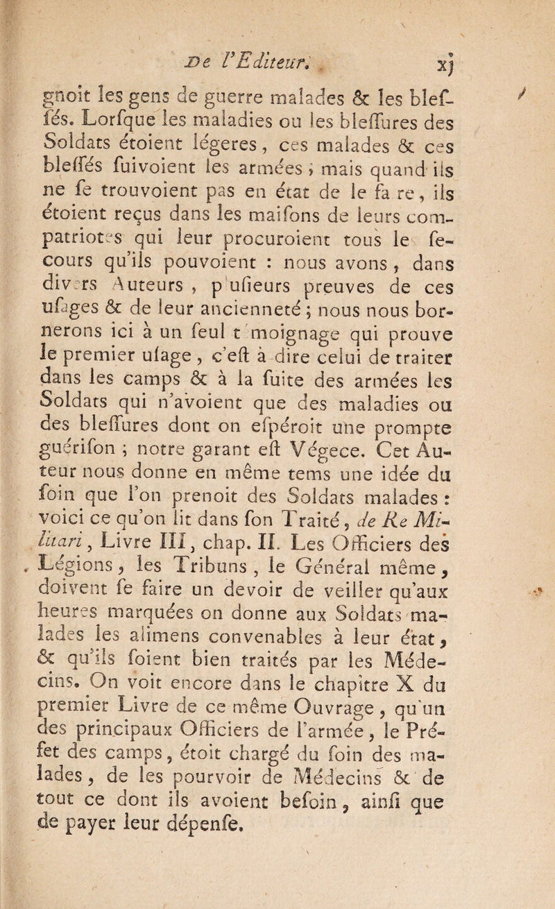 t De VEditeur. . Xj gnoit les gens de guerre malades & les blef- iës. Lorfque les maladies ou les bleffures des Soldats étoient légères, ces malades ôc ces bleffés fuivoient les armées ; mais quand ils ne fe trouvoient pas en état de le fa re, ils étoient reçus dans les maifons de leurs com- patriot?s qui leur procuroient tous le fe- cours qu’ils pouvoient : nous avons , dans div;rs Auteurs , p udeurs preuves de ces ufages & de leur ancienneté ; nous nous bor¬ nerons ici à un feul t moignage qui prouve le premier ulage , c’eft à dire celui de traiter dans les camps & à la fuite des armées les Soldats qui n’avoient que des maladies ou des bleffures dont on efpéroit une prompte guérifon ; notre garant efl Végece. Cet Au¬ teur nous donne en même tems une idée du foin que l’on prenoit des Soldats malades : voici ce qu’on lit dans fon Traité, de Re Mi- liiari ^ Livre in. chap. II. Les Officiers des ^ Légions 5 les Tribuns , le Général même, doivent fe faire un devoir de veiller qu’aux heures marquées on donne aux Soldats ma¬ lades les alimens convenables à leur état^ & qffiiis foient bien traités par les Méde¬ cins. On voit encore dans le chapitre X du premier Livre de ce même Ouvrage, qu'un des principaux Officiers de l’armée, le Pré¬ fet des camps, étoit chargé du foin des ma¬ lades ^ de les pourvoir de Médecins ôc de tout ce dont ils avoient befoin j ainfi que de payer leur dépenfe.