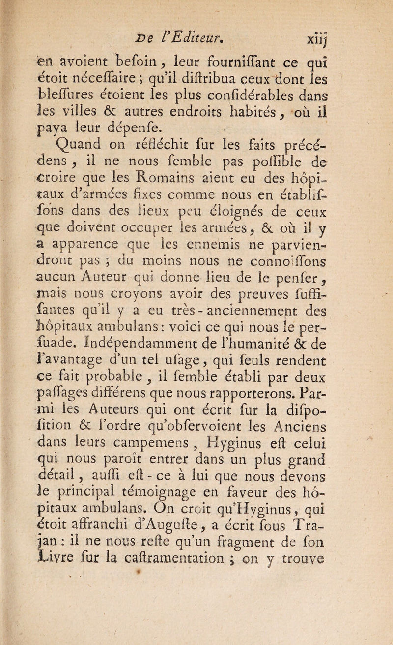 Editeur. xîij en avoient befoin, leur fourniffant ce qui ëtoit nécefTaire; qu’il diftribua ceux dont les bleffures étoient les plus confidérables dans les villes & autres endroits habités ^ où il paya leur dépenfe. Quand on réfléchit fur les faits précé¬ dons ^ il ne nous femble pas pofliDle de croire que les Romains aient eu des hôpi¬ taux d’armées fixes comme nous en établif- fons dans des lieux peu éloignés de ceux que doivent occuper les armées^ & où il y a apparence que les ennemis ne parvien¬ dront pas ; du moins nous ne connoiflbns aucun Auteur qui donne lieu de le penfer ^ mais nous croyons avoir des preuves fuffi- fautes qu’il y a eu très - anciennement des hôpitaux ambulans: voici ce qui nous le per- fuade. Indépendamment de l’humanité & de l’avantage d’un tel ufage ^ qui feuls rendent ce fait probable ^ il fem.ble établi par deux paffages différens que nous rapporterons. Par¬ mi les Auteurs qui ont écrit fur la difpo- lition & l’ordre qu’obfervoient les Anciens dans leurs campemens , Hyginus eft celui qui nous paroît entrer dans un plus grand détail 5 aufli eft - ce à lui que nous devons le principal témoignage en faveur des hô¬ pitaux ambulans. On croit qu’Hyginus, qui ëtoit affranchi d’Augufte^ a écrit fous Tra- jan ; il ne nous refte qu’un fragment de fon Livre fur la caftramentation ; on y trouve /