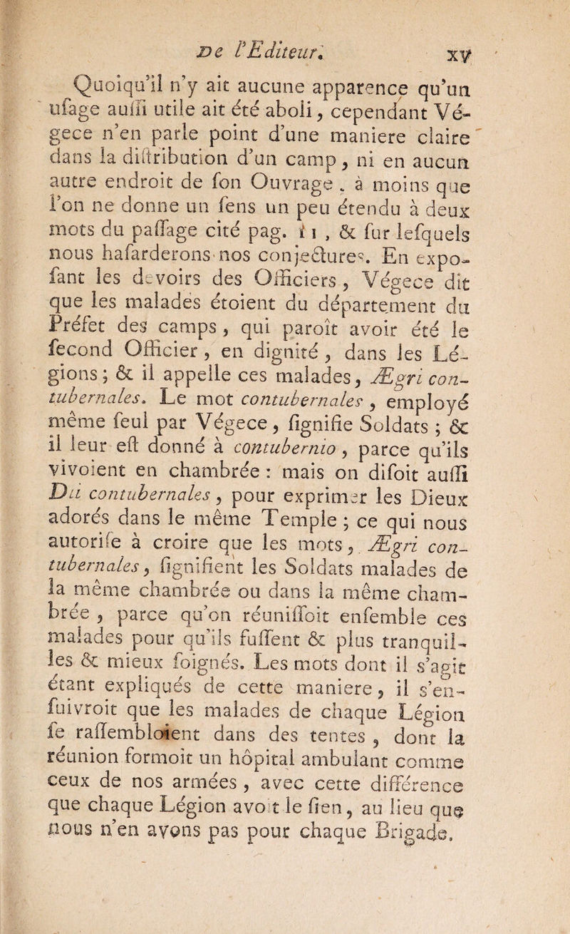 De l’Editeur. xÿ Quoiqu’il n’y ait aucune apparence qu’un ufage auffi utile ait été aboli, cependant Vé- gece n’en parle point d’une maniéré claire ' dans la diitribution d’un camp, ni en aucun autre endroit de fon Ouvrage . à moins que i’on ne donne un fens un peu étendu à deux mots du paffage cité pag. i i , & fur lefquels nous hafarderons-nos conjeélure'. En expo- fant les devoirs des Officiers , Végece dit que les malades étoient du département du Préfet des jcamps , qui paroît avoir été le fécond Officier, en dignité , dans les Lé¬ gions; & il appelle ces malades, Ægri con- tubernales. Le mot contubernalcŸ , employé même feul par Végece, fignifie Soldats ; & il leur efl: donné à contubemio, parce qu’ils vivoient en chambrée : mais on difoit auiîi Du contubernales, pour exprimer les Dieux adorés dans le même Temple ; ce qui nous autorife à croire que les mots, , Ægri con¬ tubernales, fignifient les Soldats malades de la même chambrée ou dans la même cham¬ brée , parce qu’on réuniffoit enfemble ces malades pour qu’ils fuffent & plus tranquil¬ les & mieux foignés. Les mots dont il s’agir étant expliqués de cette maniéré, il s’en- fuivroit que les malades de chaque Légion fe rallembloient dans des tentes , dont la reunion formoit un hôpital ambulant comme ceux de nos armées , avec cette différence que chaque Légion avo’t le lien, au lieu que nous n’en avons pas pour chaque Brigade.